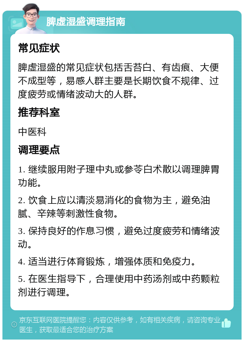 脾虚湿盛调理指南 常见症状 脾虚湿盛的常见症状包括舌苔白、有齿痕、大便不成型等，易感人群主要是长期饮食不规律、过度疲劳或情绪波动大的人群。 推荐科室 中医科 调理要点 1. 继续服用附子理中丸或参苓白术散以调理脾胃功能。 2. 饮食上应以清淡易消化的食物为主，避免油腻、辛辣等刺激性食物。 3. 保持良好的作息习惯，避免过度疲劳和情绪波动。 4. 适当进行体育锻炼，增强体质和免疫力。 5. 在医生指导下，合理使用中药汤剂或中药颗粒剂进行调理。