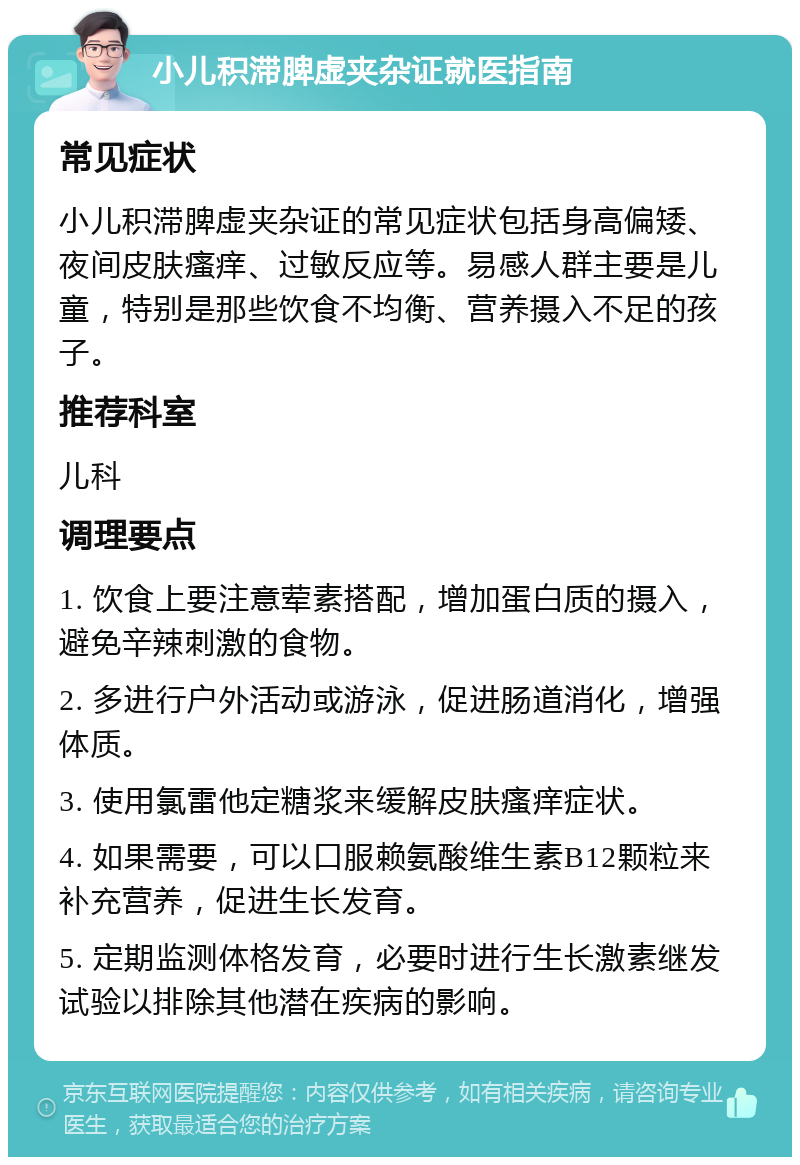 小儿积滞脾虚夹杂证就医指南 常见症状 小儿积滞脾虚夹杂证的常见症状包括身高偏矮、夜间皮肤瘙痒、过敏反应等。易感人群主要是儿童，特别是那些饮食不均衡、营养摄入不足的孩子。 推荐科室 儿科 调理要点 1. 饮食上要注意荤素搭配，增加蛋白质的摄入，避免辛辣刺激的食物。 2. 多进行户外活动或游泳，促进肠道消化，增强体质。 3. 使用氯雷他定糖浆来缓解皮肤瘙痒症状。 4. 如果需要，可以口服赖氨酸维生素B12颗粒来补充营养，促进生长发育。 5. 定期监测体格发育，必要时进行生长激素继发试验以排除其他潜在疾病的影响。