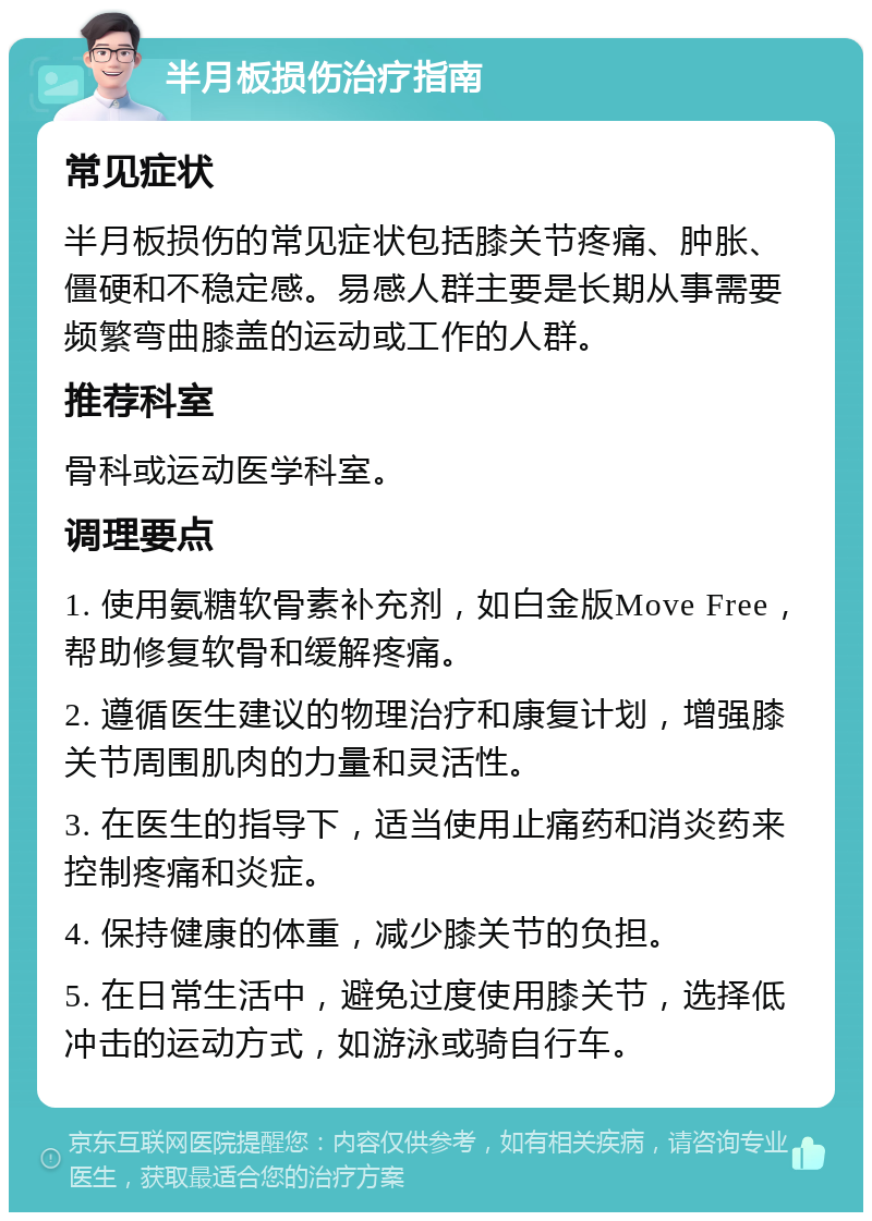 半月板损伤治疗指南 常见症状 半月板损伤的常见症状包括膝关节疼痛、肿胀、僵硬和不稳定感。易感人群主要是长期从事需要频繁弯曲膝盖的运动或工作的人群。 推荐科室 骨科或运动医学科室。 调理要点 1. 使用氨糖软骨素补充剂，如白金版Move Free，帮助修复软骨和缓解疼痛。 2. 遵循医生建议的物理治疗和康复计划，增强膝关节周围肌肉的力量和灵活性。 3. 在医生的指导下，适当使用止痛药和消炎药来控制疼痛和炎症。 4. 保持健康的体重，减少膝关节的负担。 5. 在日常生活中，避免过度使用膝关节，选择低冲击的运动方式，如游泳或骑自行车。