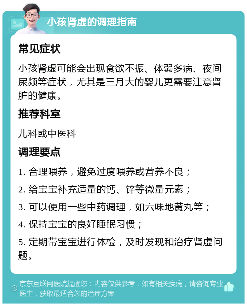 小孩肾虚的调理指南 常见症状 小孩肾虚可能会出现食欲不振、体弱多病、夜间尿频等症状，尤其是三月大的婴儿更需要注意肾脏的健康。 推荐科室 儿科或中医科 调理要点 1. 合理喂养，避免过度喂养或营养不良； 2. 给宝宝补充适量的钙、锌等微量元素； 3. 可以使用一些中药调理，如六味地黄丸等； 4. 保持宝宝的良好睡眠习惯； 5. 定期带宝宝进行体检，及时发现和治疗肾虚问题。