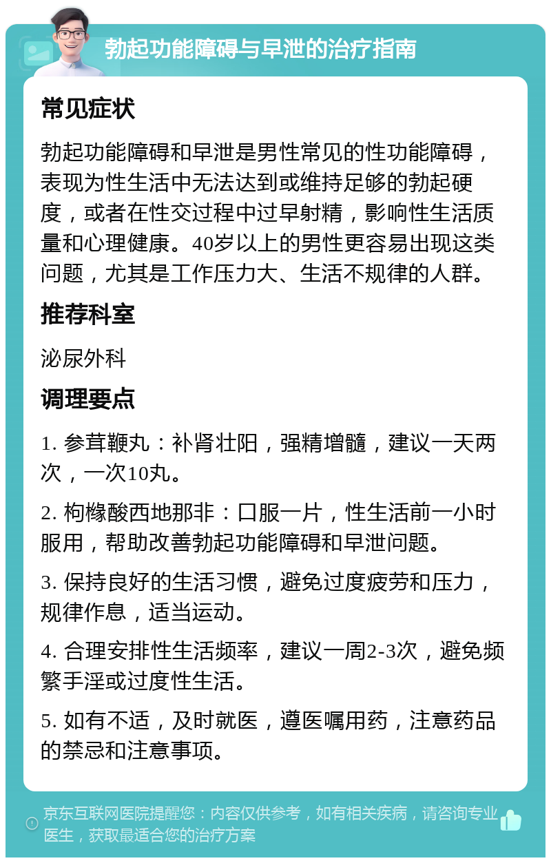 勃起功能障碍与早泄的治疗指南 常见症状 勃起功能障碍和早泄是男性常见的性功能障碍，表现为性生活中无法达到或维持足够的勃起硬度，或者在性交过程中过早射精，影响性生活质量和心理健康。40岁以上的男性更容易出现这类问题，尤其是工作压力大、生活不规律的人群。 推荐科室 泌尿外科 调理要点 1. 参茸鞭丸：补肾壮阳，强精增髓，建议一天两次，一次10丸。 2. 枸橼酸西地那非：口服一片，性生活前一小时服用，帮助改善勃起功能障碍和早泄问题。 3. 保持良好的生活习惯，避免过度疲劳和压力，规律作息，适当运动。 4. 合理安排性生活频率，建议一周2-3次，避免频繁手淫或过度性生活。 5. 如有不适，及时就医，遵医嘱用药，注意药品的禁忌和注意事项。