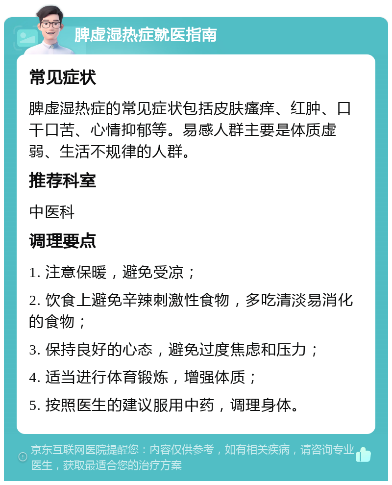 脾虚湿热症就医指南 常见症状 脾虚湿热症的常见症状包括皮肤瘙痒、红肿、口干口苦、心情抑郁等。易感人群主要是体质虚弱、生活不规律的人群。 推荐科室 中医科 调理要点 1. 注意保暖，避免受凉； 2. 饮食上避免辛辣刺激性食物，多吃清淡易消化的食物； 3. 保持良好的心态，避免过度焦虑和压力； 4. 适当进行体育锻炼，增强体质； 5. 按照医生的建议服用中药，调理身体。