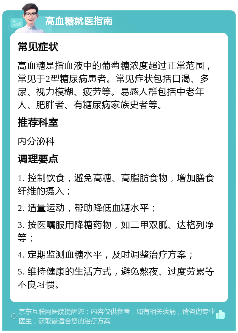 高血糖就医指南 常见症状 高血糖是指血液中的葡萄糖浓度超过正常范围，常见于2型糖尿病患者。常见症状包括口渴、多尿、视力模糊、疲劳等。易感人群包括中老年人、肥胖者、有糖尿病家族史者等。 推荐科室 内分泌科 调理要点 1. 控制饮食，避免高糖、高脂肪食物，增加膳食纤维的摄入； 2. 适量运动，帮助降低血糖水平； 3. 按医嘱服用降糖药物，如二甲双胍、达格列净等； 4. 定期监测血糖水平，及时调整治疗方案； 5. 维持健康的生活方式，避免熬夜、过度劳累等不良习惯。