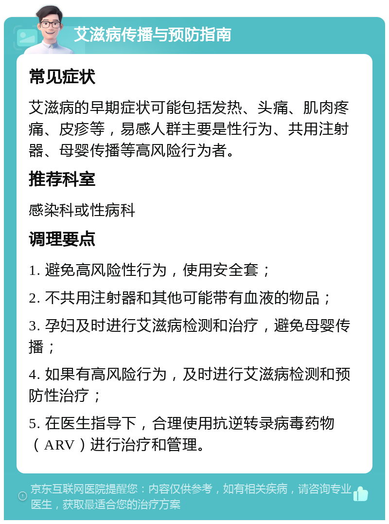 艾滋病传播与预防指南 常见症状 艾滋病的早期症状可能包括发热、头痛、肌肉疼痛、皮疹等，易感人群主要是性行为、共用注射器、母婴传播等高风险行为者。 推荐科室 感染科或性病科 调理要点 1. 避免高风险性行为，使用安全套； 2. 不共用注射器和其他可能带有血液的物品； 3. 孕妇及时进行艾滋病检测和治疗，避免母婴传播； 4. 如果有高风险行为，及时进行艾滋病检测和预防性治疗； 5. 在医生指导下，合理使用抗逆转录病毒药物（ARV）进行治疗和管理。