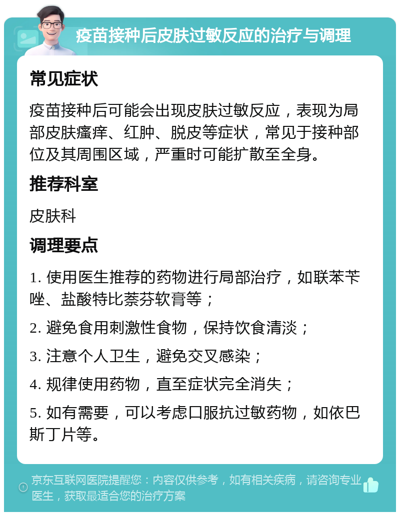 疫苗接种后皮肤过敏反应的治疗与调理 常见症状 疫苗接种后可能会出现皮肤过敏反应，表现为局部皮肤瘙痒、红肿、脱皮等症状，常见于接种部位及其周围区域，严重时可能扩散至全身。 推荐科室 皮肤科 调理要点 1. 使用医生推荐的药物进行局部治疗，如联苯苄唑、盐酸特比萘芬软膏等； 2. 避免食用刺激性食物，保持饮食清淡； 3. 注意个人卫生，避免交叉感染； 4. 规律使用药物，直至症状完全消失； 5. 如有需要，可以考虑口服抗过敏药物，如依巴斯丁片等。