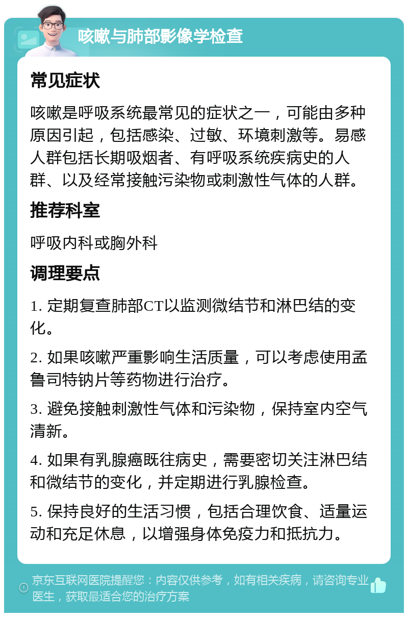 咳嗽与肺部影像学检查 常见症状 咳嗽是呼吸系统最常见的症状之一，可能由多种原因引起，包括感染、过敏、环境刺激等。易感人群包括长期吸烟者、有呼吸系统疾病史的人群、以及经常接触污染物或刺激性气体的人群。 推荐科室 呼吸内科或胸外科 调理要点 1. 定期复查肺部CT以监测微结节和淋巴结的变化。 2. 如果咳嗽严重影响生活质量，可以考虑使用孟鲁司特钠片等药物进行治疗。 3. 避免接触刺激性气体和污染物，保持室内空气清新。 4. 如果有乳腺癌既往病史，需要密切关注淋巴结和微结节的变化，并定期进行乳腺检查。 5. 保持良好的生活习惯，包括合理饮食、适量运动和充足休息，以增强身体免疫力和抵抗力。