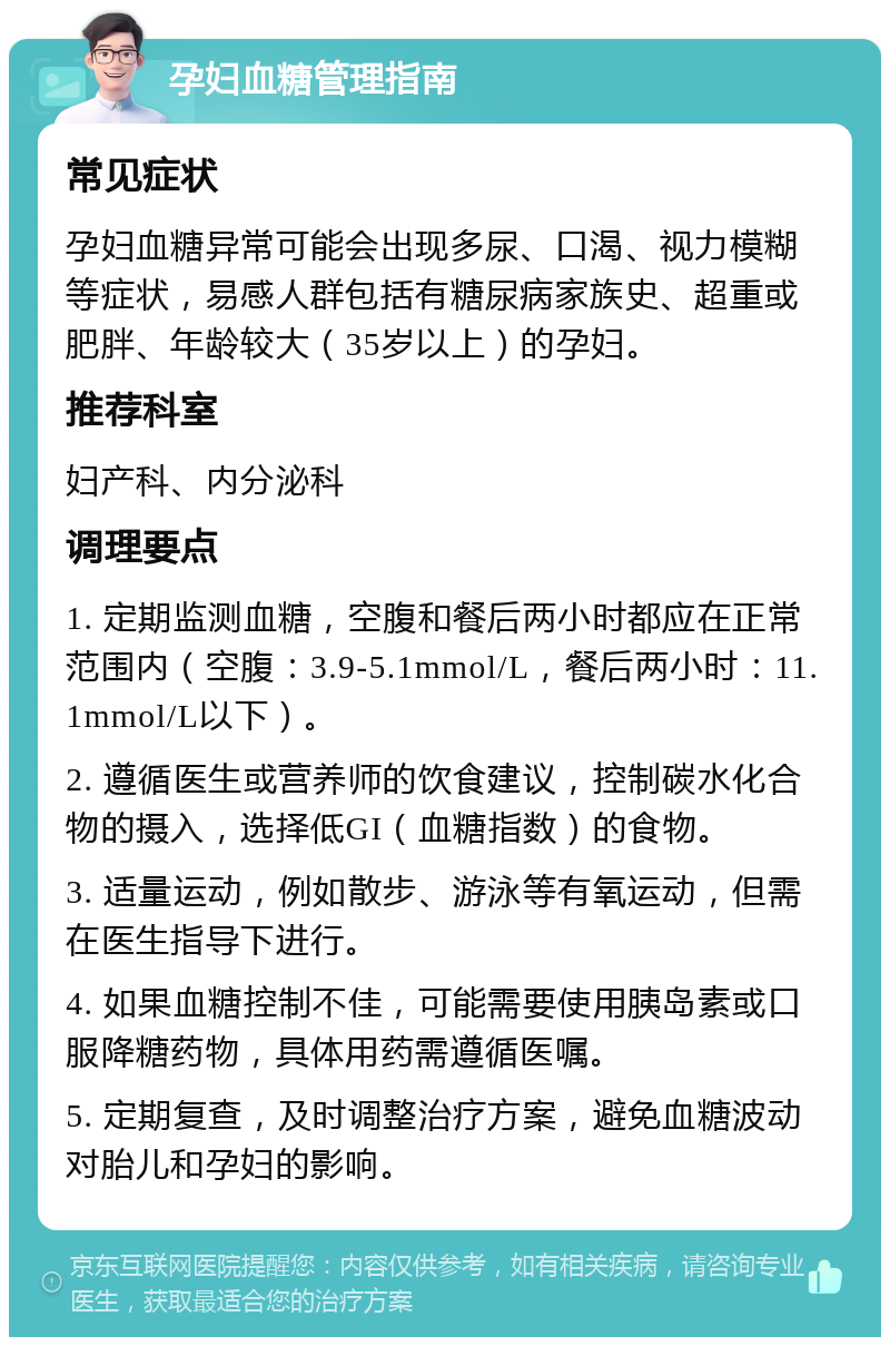 孕妇血糖管理指南 常见症状 孕妇血糖异常可能会出现多尿、口渴、视力模糊等症状，易感人群包括有糖尿病家族史、超重或肥胖、年龄较大（35岁以上）的孕妇。 推荐科室 妇产科、内分泌科 调理要点 1. 定期监测血糖，空腹和餐后两小时都应在正常范围内（空腹：3.9-5.1mmol/L，餐后两小时：11.1mmol/L以下）。 2. 遵循医生或营养师的饮食建议，控制碳水化合物的摄入，选择低GI（血糖指数）的食物。 3. 适量运动，例如散步、游泳等有氧运动，但需在医生指导下进行。 4. 如果血糖控制不佳，可能需要使用胰岛素或口服降糖药物，具体用药需遵循医嘱。 5. 定期复查，及时调整治疗方案，避免血糖波动对胎儿和孕妇的影响。