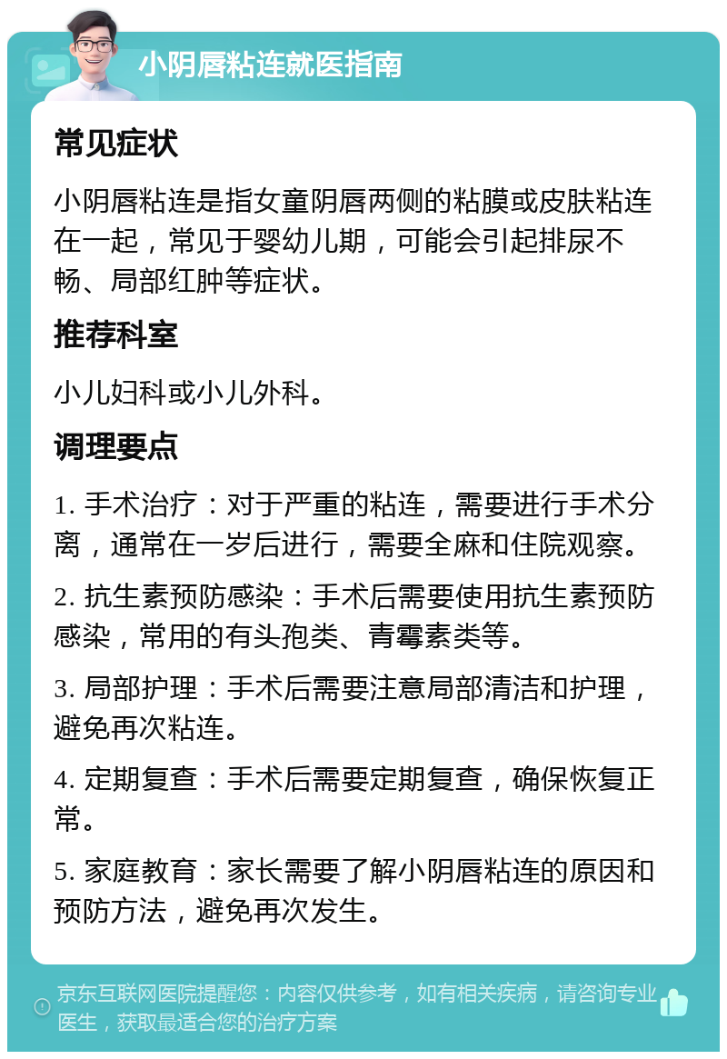 小阴唇粘连就医指南 常见症状 小阴唇粘连是指女童阴唇两侧的粘膜或皮肤粘连在一起，常见于婴幼儿期，可能会引起排尿不畅、局部红肿等症状。 推荐科室 小儿妇科或小儿外科。 调理要点 1. 手术治疗：对于严重的粘连，需要进行手术分离，通常在一岁后进行，需要全麻和住院观察。 2. 抗生素预防感染：手术后需要使用抗生素预防感染，常用的有头孢类、青霉素类等。 3. 局部护理：手术后需要注意局部清洁和护理，避免再次粘连。 4. 定期复查：手术后需要定期复查，确保恢复正常。 5. 家庭教育：家长需要了解小阴唇粘连的原因和预防方法，避免再次发生。