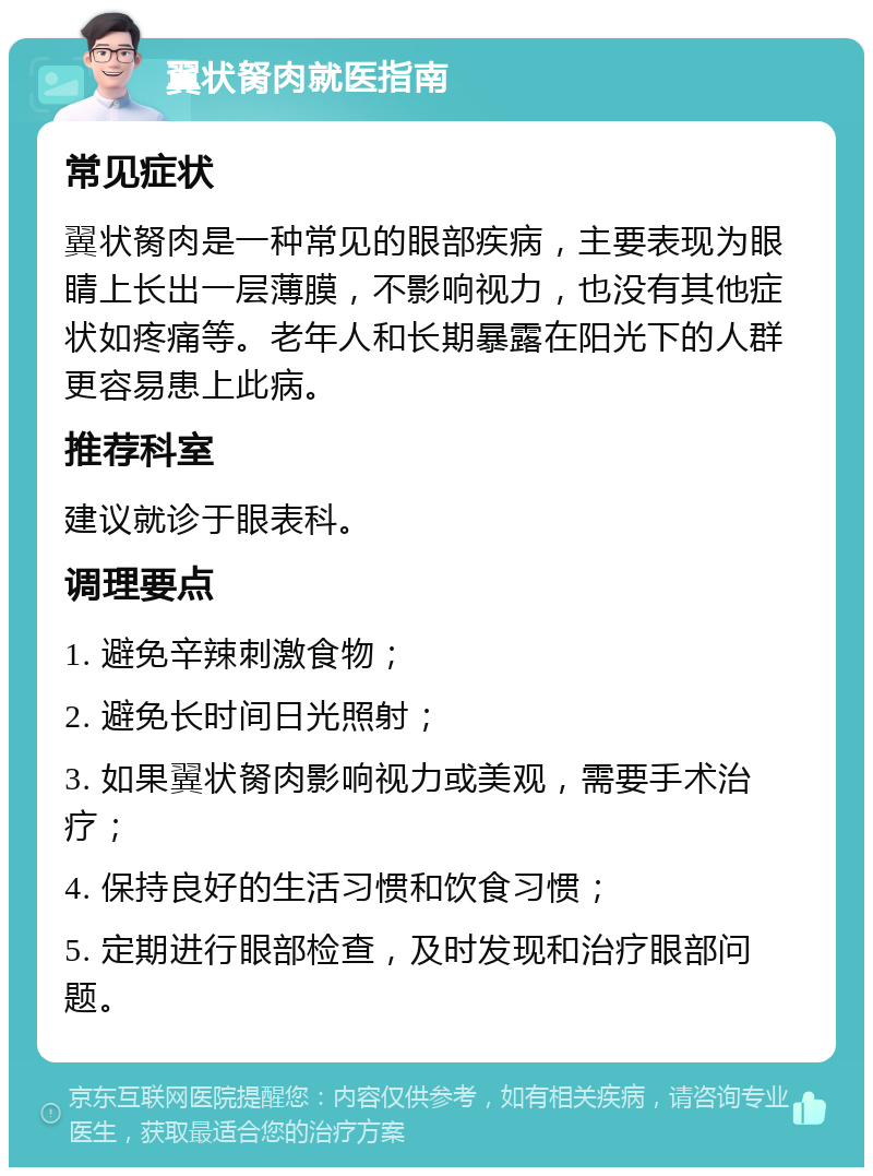 翼状胬肉就医指南 常见症状 翼状胬肉是一种常见的眼部疾病，主要表现为眼睛上长出一层薄膜，不影响视力，也没有其他症状如疼痛等。老年人和长期暴露在阳光下的人群更容易患上此病。 推荐科室 建议就诊于眼表科。 调理要点 1. 避免辛辣刺激食物； 2. 避免长时间日光照射； 3. 如果翼状胬肉影响视力或美观，需要手术治疗； 4. 保持良好的生活习惯和饮食习惯； 5. 定期进行眼部检查，及时发现和治疗眼部问题。