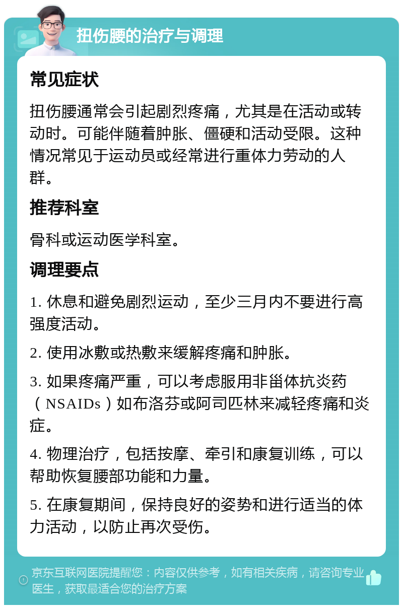 扭伤腰的治疗与调理 常见症状 扭伤腰通常会引起剧烈疼痛，尤其是在活动或转动时。可能伴随着肿胀、僵硬和活动受限。这种情况常见于运动员或经常进行重体力劳动的人群。 推荐科室 骨科或运动医学科室。 调理要点 1. 休息和避免剧烈运动，至少三月内不要进行高强度活动。 2. 使用冰敷或热敷来缓解疼痛和肿胀。 3. 如果疼痛严重，可以考虑服用非甾体抗炎药（NSAIDs）如布洛芬或阿司匹林来减轻疼痛和炎症。 4. 物理治疗，包括按摩、牵引和康复训练，可以帮助恢复腰部功能和力量。 5. 在康复期间，保持良好的姿势和进行适当的体力活动，以防止再次受伤。