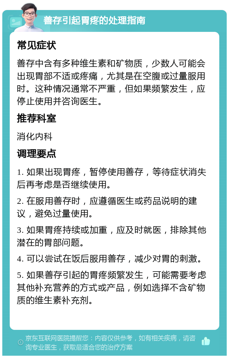 善存引起胃疼的处理指南 常见症状 善存中含有多种维生素和矿物质，少数人可能会出现胃部不适或疼痛，尤其是在空腹或过量服用时。这种情况通常不严重，但如果频繁发生，应停止使用并咨询医生。 推荐科室 消化内科 调理要点 1. 如果出现胃疼，暂停使用善存，等待症状消失后再考虑是否继续使用。 2. 在服用善存时，应遵循医生或药品说明的建议，避免过量使用。 3. 如果胃疼持续或加重，应及时就医，排除其他潜在的胃部问题。 4. 可以尝试在饭后服用善存，减少对胃的刺激。 5. 如果善存引起的胃疼频繁发生，可能需要考虑其他补充营养的方式或产品，例如选择不含矿物质的维生素补充剂。