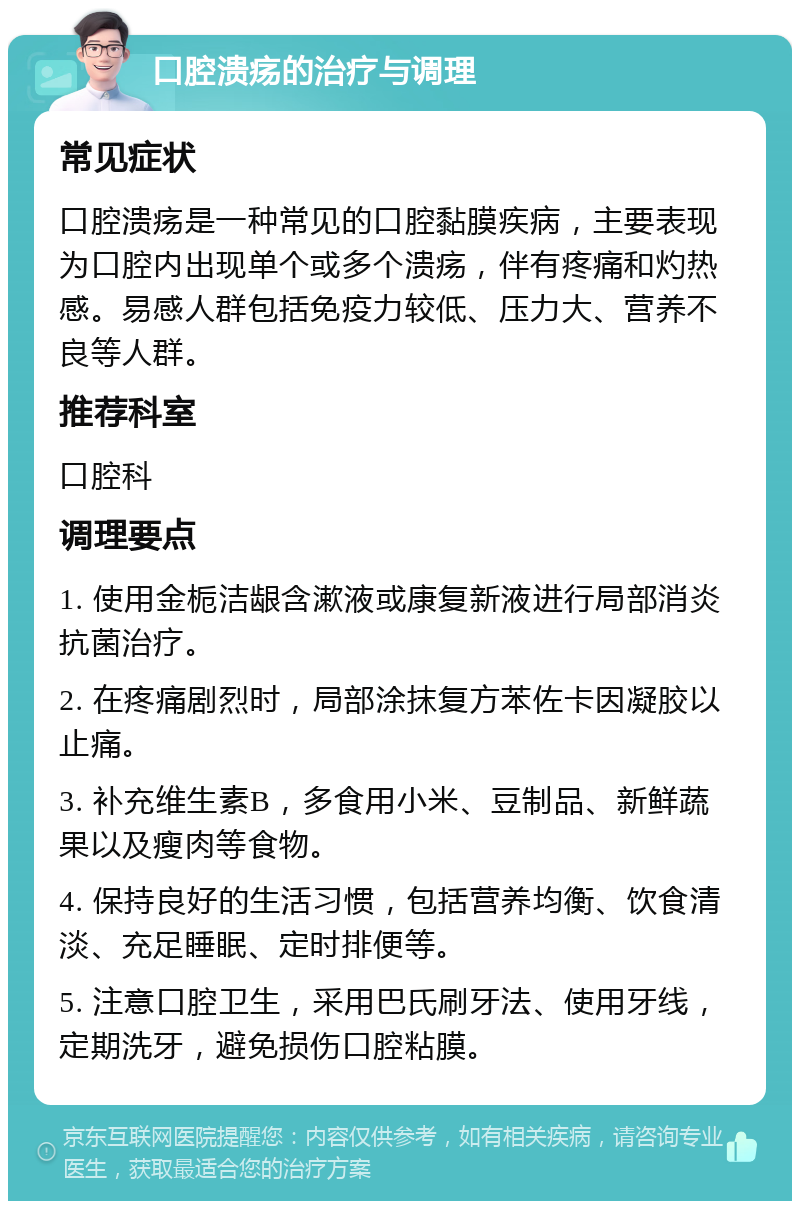 口腔溃疡的治疗与调理 常见症状 口腔溃疡是一种常见的口腔黏膜疾病，主要表现为口腔内出现单个或多个溃疡，伴有疼痛和灼热感。易感人群包括免疫力较低、压力大、营养不良等人群。 推荐科室 口腔科 调理要点 1. 使用金栀洁龈含漱液或康复新液进行局部消炎抗菌治疗。 2. 在疼痛剧烈时，局部涂抹复方苯佐卡因凝胶以止痛。 3. 补充维生素B，多食用小米、豆制品、新鲜蔬果以及瘦肉等食物。 4. 保持良好的生活习惯，包括营养均衡、饮食清淡、充足睡眠、定时排便等。 5. 注意口腔卫生，采用巴氏刷牙法、使用牙线，定期洗牙，避免损伤口腔粘膜。