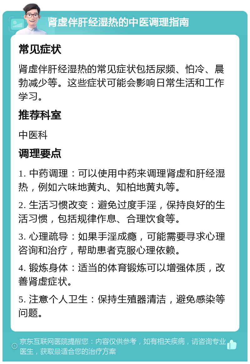 肾虚伴肝经湿热的中医调理指南 常见症状 肾虚伴肝经湿热的常见症状包括尿频、怕冷、晨勃减少等。这些症状可能会影响日常生活和工作学习。 推荐科室 中医科 调理要点 1. 中药调理：可以使用中药来调理肾虚和肝经湿热，例如六味地黄丸、知柏地黄丸等。 2. 生活习惯改变：避免过度手淫，保持良好的生活习惯，包括规律作息、合理饮食等。 3. 心理疏导：如果手淫成瘾，可能需要寻求心理咨询和治疗，帮助患者克服心理依赖。 4. 锻炼身体：适当的体育锻炼可以增强体质，改善肾虚症状。 5. 注意个人卫生：保持生殖器清洁，避免感染等问题。