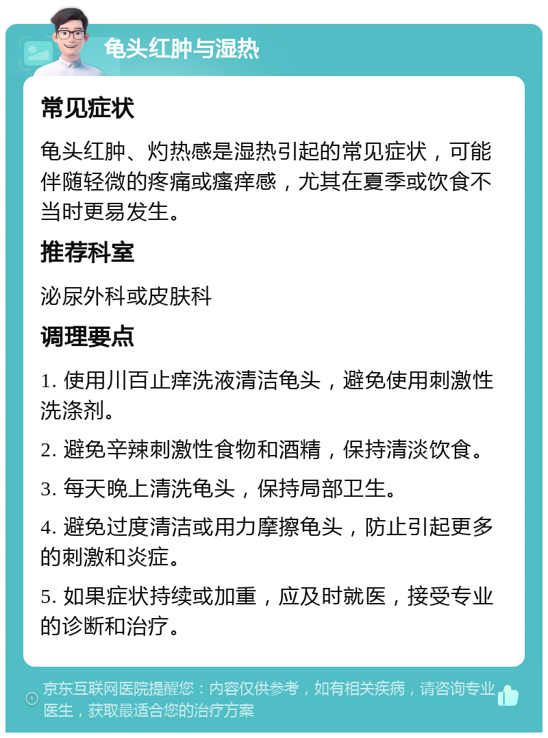 龟头红肿与湿热 常见症状 龟头红肿、灼热感是湿热引起的常见症状，可能伴随轻微的疼痛或瘙痒感，尤其在夏季或饮食不当时更易发生。 推荐科室 泌尿外科或皮肤科 调理要点 1. 使用川百止痒洗液清洁龟头，避免使用刺激性洗涤剂。 2. 避免辛辣刺激性食物和酒精，保持清淡饮食。 3. 每天晚上清洗龟头，保持局部卫生。 4. 避免过度清洁或用力摩擦龟头，防止引起更多的刺激和炎症。 5. 如果症状持续或加重，应及时就医，接受专业的诊断和治疗。