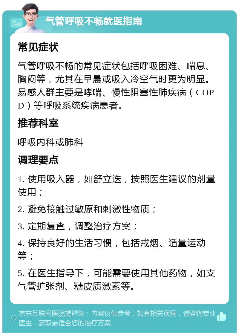 气管呼吸不畅就医指南 常见症状 气管呼吸不畅的常见症状包括呼吸困难、喘息、胸闷等，尤其在早晨或吸入冷空气时更为明显。易感人群主要是哮喘、慢性阻塞性肺疾病（COPD）等呼吸系统疾病患者。 推荐科室 呼吸内科或肺科 调理要点 1. 使用吸入器，如舒立迭，按照医生建议的剂量使用； 2. 避免接触过敏原和刺激性物质； 3. 定期复查，调整治疗方案； 4. 保持良好的生活习惯，包括戒烟、适量运动等； 5. 在医生指导下，可能需要使用其他药物，如支气管扩张剂、糖皮质激素等。