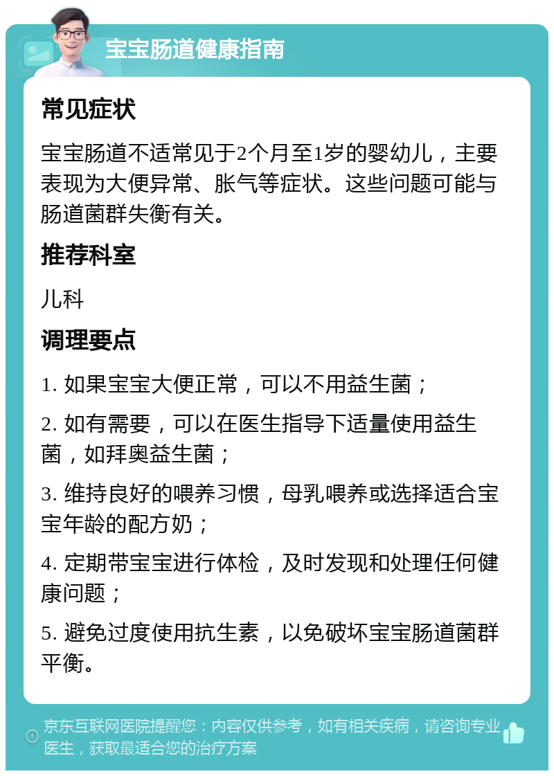 宝宝肠道健康指南 常见症状 宝宝肠道不适常见于2个月至1岁的婴幼儿，主要表现为大便异常、胀气等症状。这些问题可能与肠道菌群失衡有关。 推荐科室 儿科 调理要点 1. 如果宝宝大便正常，可以不用益生菌； 2. 如有需要，可以在医生指导下适量使用益生菌，如拜奥益生菌； 3. 维持良好的喂养习惯，母乳喂养或选择适合宝宝年龄的配方奶； 4. 定期带宝宝进行体检，及时发现和处理任何健康问题； 5. 避免过度使用抗生素，以免破坏宝宝肠道菌群平衡。