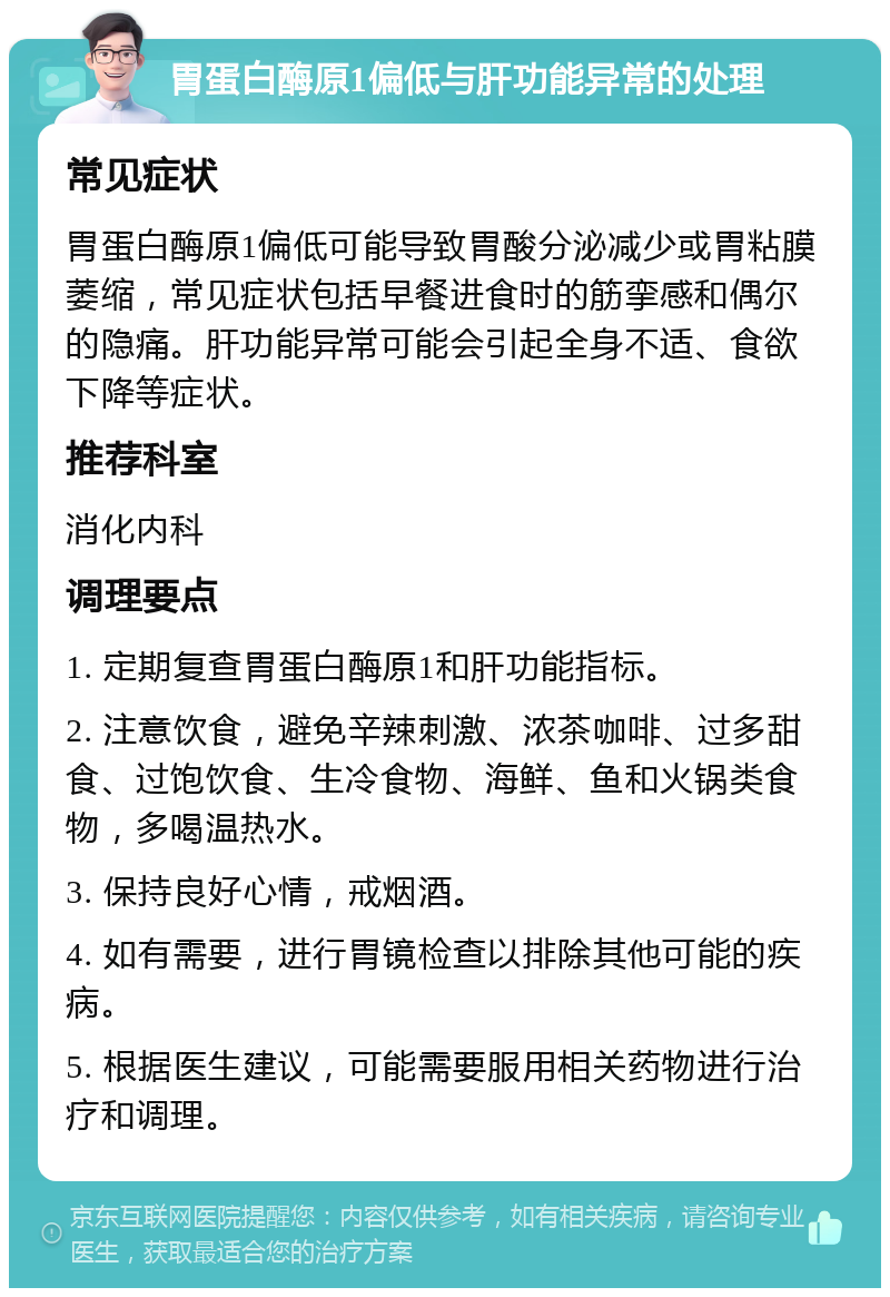 胃蛋白酶原1偏低与肝功能异常的处理 常见症状 胃蛋白酶原1偏低可能导致胃酸分泌减少或胃粘膜萎缩，常见症状包括早餐进食时的筋挛感和偶尔的隐痛。肝功能异常可能会引起全身不适、食欲下降等症状。 推荐科室 消化内科 调理要点 1. 定期复查胃蛋白酶原1和肝功能指标。 2. 注意饮食，避免辛辣刺激、浓茶咖啡、过多甜食、过饱饮食、生冷食物、海鲜、鱼和火锅类食物，多喝温热水。 3. 保持良好心情，戒烟酒。 4. 如有需要，进行胃镜检查以排除其他可能的疾病。 5. 根据医生建议，可能需要服用相关药物进行治疗和调理。