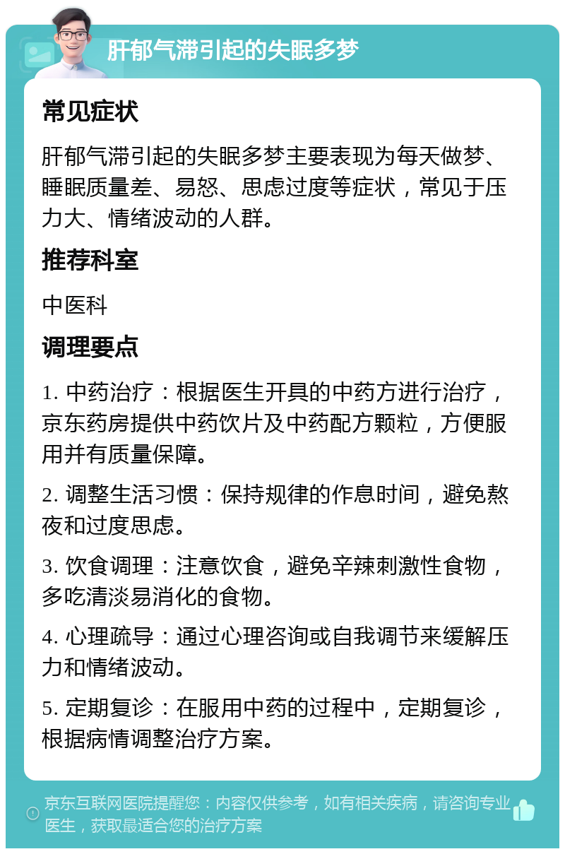 肝郁气滞引起的失眠多梦 常见症状 肝郁气滞引起的失眠多梦主要表现为每天做梦、睡眠质量差、易怒、思虑过度等症状，常见于压力大、情绪波动的人群。 推荐科室 中医科 调理要点 1. 中药治疗：根据医生开具的中药方进行治疗，京东药房提供中药饮片及中药配方颗粒，方便服用并有质量保障。 2. 调整生活习惯：保持规律的作息时间，避免熬夜和过度思虑。 3. 饮食调理：注意饮食，避免辛辣刺激性食物，多吃清淡易消化的食物。 4. 心理疏导：通过心理咨询或自我调节来缓解压力和情绪波动。 5. 定期复诊：在服用中药的过程中，定期复诊，根据病情调整治疗方案。