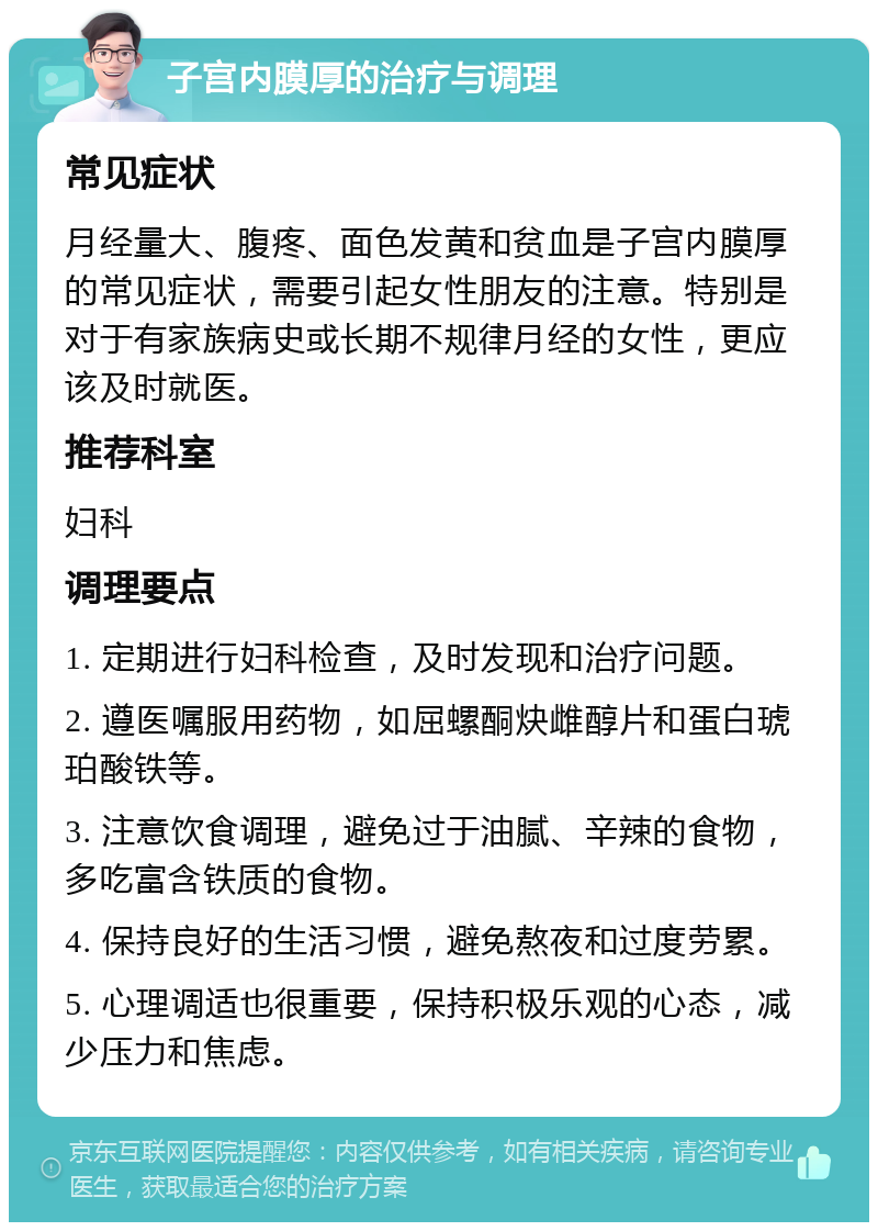 子宫内膜厚的治疗与调理 常见症状 月经量大、腹疼、面色发黄和贫血是子宫内膜厚的常见症状，需要引起女性朋友的注意。特别是对于有家族病史或长期不规律月经的女性，更应该及时就医。 推荐科室 妇科 调理要点 1. 定期进行妇科检查，及时发现和治疗问题。 2. 遵医嘱服用药物，如屈螺酮炔雌醇片和蛋白琥珀酸铁等。 3. 注意饮食调理，避免过于油腻、辛辣的食物，多吃富含铁质的食物。 4. 保持良好的生活习惯，避免熬夜和过度劳累。 5. 心理调适也很重要，保持积极乐观的心态，减少压力和焦虑。