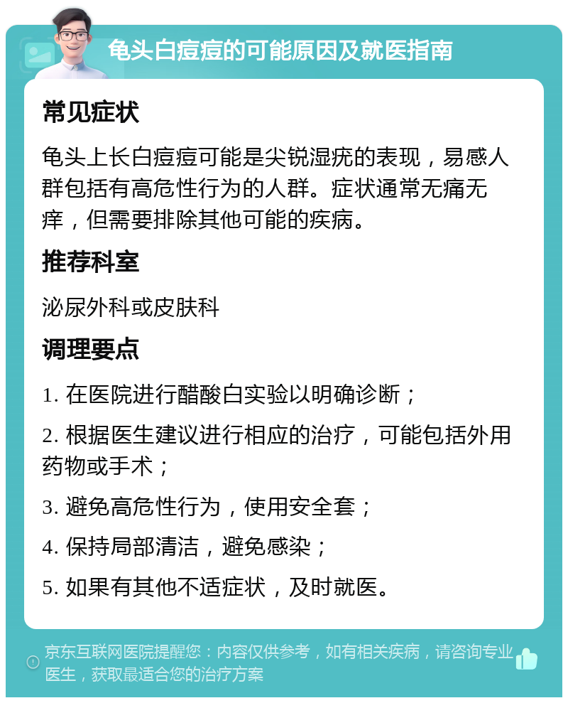 龟头白痘痘的可能原因及就医指南 常见症状 龟头上长白痘痘可能是尖锐湿疣的表现，易感人群包括有高危性行为的人群。症状通常无痛无痒，但需要排除其他可能的疾病。 推荐科室 泌尿外科或皮肤科 调理要点 1. 在医院进行醋酸白实验以明确诊断； 2. 根据医生建议进行相应的治疗，可能包括外用药物或手术； 3. 避免高危性行为，使用安全套； 4. 保持局部清洁，避免感染； 5. 如果有其他不适症状，及时就医。