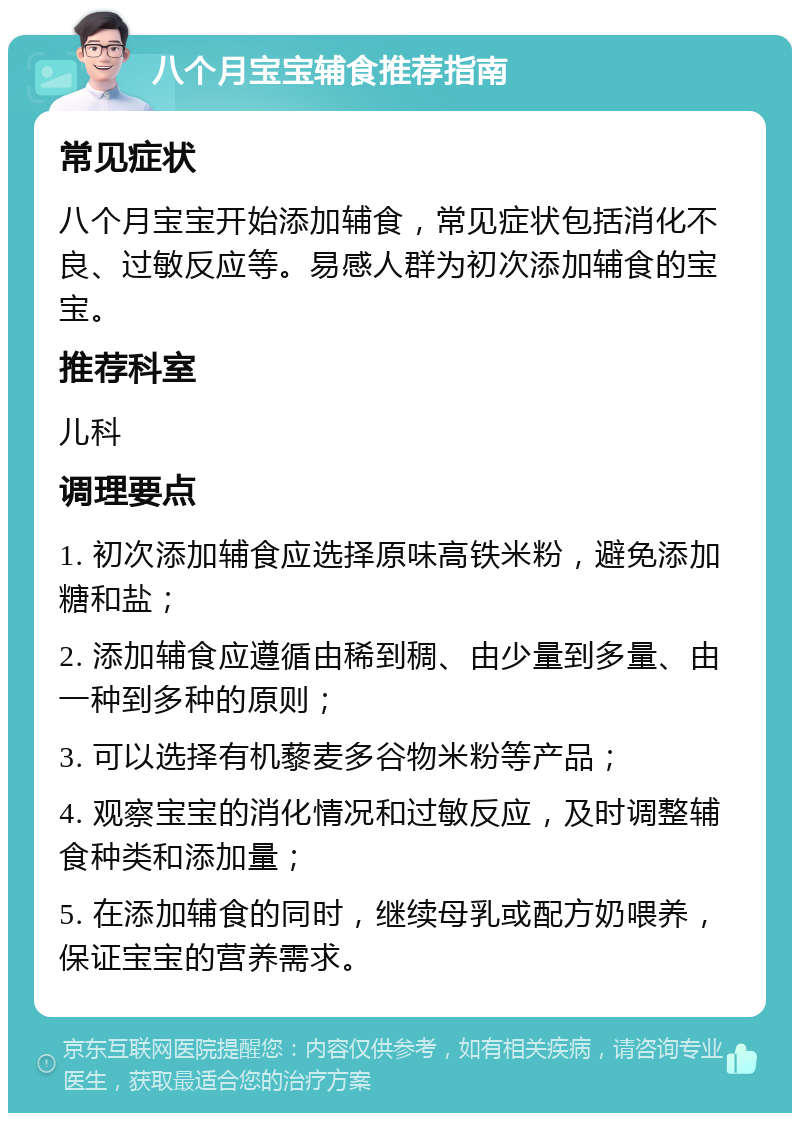 八个月宝宝辅食推荐指南 常见症状 八个月宝宝开始添加辅食，常见症状包括消化不良、过敏反应等。易感人群为初次添加辅食的宝宝。 推荐科室 儿科 调理要点 1. 初次添加辅食应选择原味高铁米粉，避免添加糖和盐； 2. 添加辅食应遵循由稀到稠、由少量到多量、由一种到多种的原则； 3. 可以选择有机藜麦多谷物米粉等产品； 4. 观察宝宝的消化情况和过敏反应，及时调整辅食种类和添加量； 5. 在添加辅食的同时，继续母乳或配方奶喂养，保证宝宝的营养需求。