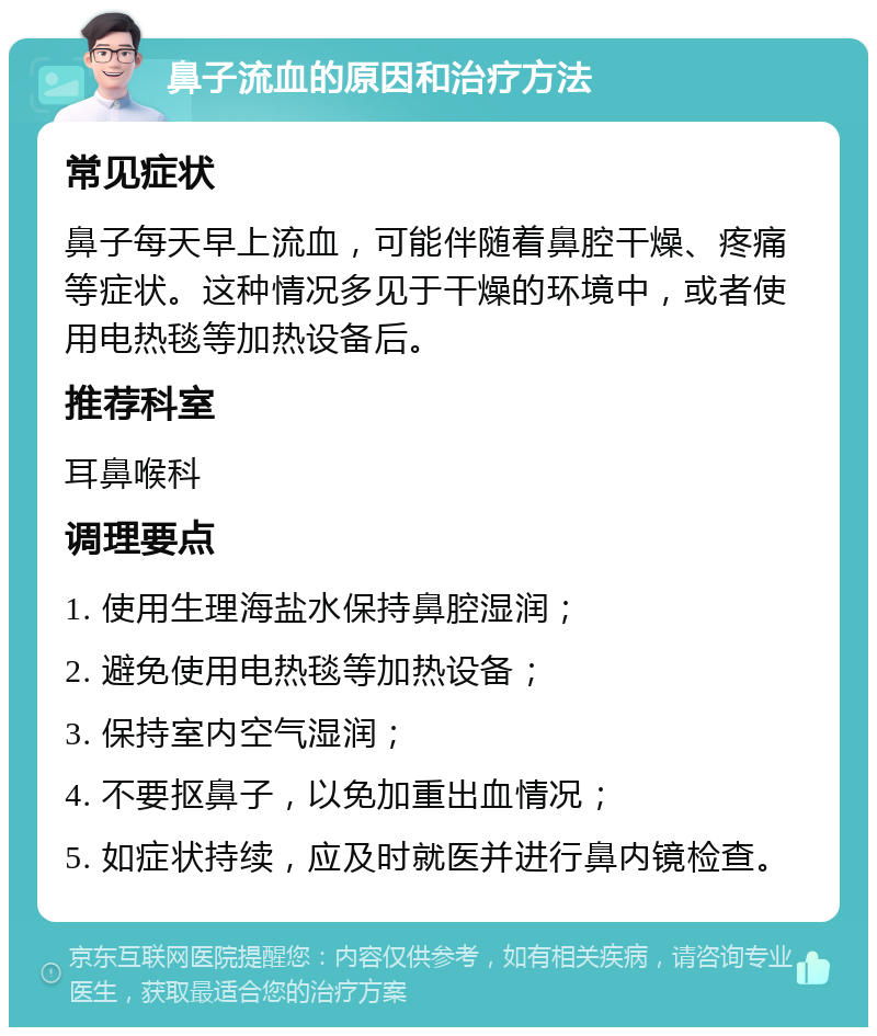 鼻子流血的原因和治疗方法 常见症状 鼻子每天早上流血，可能伴随着鼻腔干燥、疼痛等症状。这种情况多见于干燥的环境中，或者使用电热毯等加热设备后。 推荐科室 耳鼻喉科 调理要点 1. 使用生理海盐水保持鼻腔湿润； 2. 避免使用电热毯等加热设备； 3. 保持室内空气湿润； 4. 不要抠鼻子，以免加重出血情况； 5. 如症状持续，应及时就医并进行鼻内镜检查。