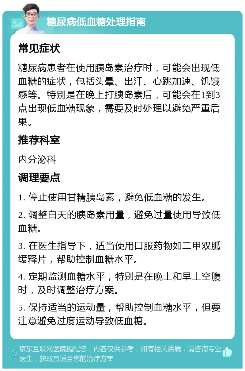 糖尿病低血糖处理指南 常见症状 糖尿病患者在使用胰岛素治疗时，可能会出现低血糖的症状，包括头晕、出汗、心跳加速、饥饿感等。特别是在晚上打胰岛素后，可能会在1到3点出现低血糖现象，需要及时处理以避免严重后果。 推荐科室 内分泌科 调理要点 1. 停止使用甘精胰岛素，避免低血糖的发生。 2. 调整白天的胰岛素用量，避免过量使用导致低血糖。 3. 在医生指导下，适当使用口服药物如二甲双胍缓释片，帮助控制血糖水平。 4. 定期监测血糖水平，特别是在晚上和早上空腹时，及时调整治疗方案。 5. 保持适当的运动量，帮助控制血糖水平，但要注意避免过度运动导致低血糖。