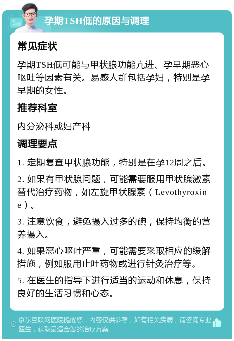 孕期TSH低的原因与调理 常见症状 孕期TSH低可能与甲状腺功能亢进、孕早期恶心呕吐等因素有关。易感人群包括孕妇，特别是孕早期的女性。 推荐科室 内分泌科或妇产科 调理要点 1. 定期复查甲状腺功能，特别是在孕12周之后。 2. 如果有甲状腺问题，可能需要服用甲状腺激素替代治疗药物，如左旋甲状腺素（Levothyroxine）。 3. 注意饮食，避免摄入过多的碘，保持均衡的营养摄入。 4. 如果恶心呕吐严重，可能需要采取相应的缓解措施，例如服用止吐药物或进行针灸治疗等。 5. 在医生的指导下进行适当的运动和休息，保持良好的生活习惯和心态。