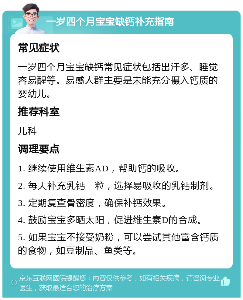 一岁四个月宝宝缺钙补充指南 常见症状 一岁四个月宝宝缺钙常见症状包括出汗多、睡觉容易醒等。易感人群主要是未能充分摄入钙质的婴幼儿。 推荐科室 儿科 调理要点 1. 继续使用维生素AD，帮助钙的吸收。 2. 每天补充乳钙一粒，选择易吸收的乳钙制剂。 3. 定期复查骨密度，确保补钙效果。 4. 鼓励宝宝多晒太阳，促进维生素D的合成。 5. 如果宝宝不接受奶粉，可以尝试其他富含钙质的食物，如豆制品、鱼类等。