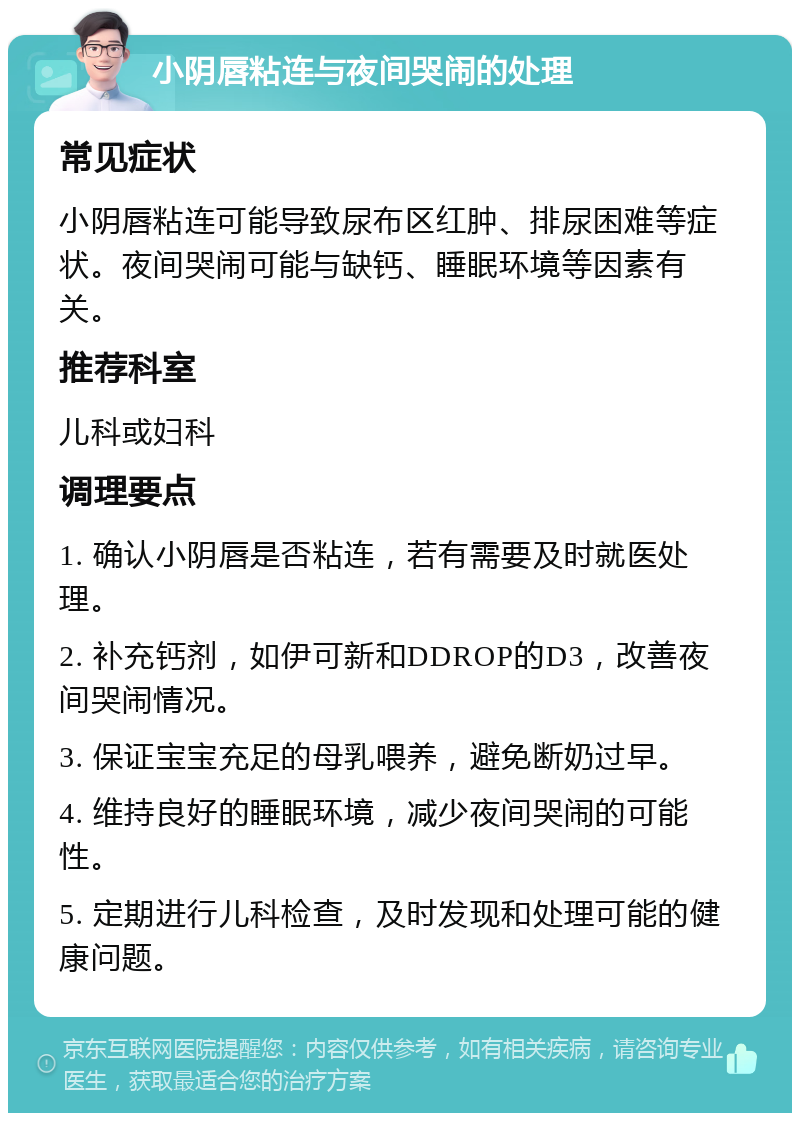 小阴唇粘连与夜间哭闹的处理 常见症状 小阴唇粘连可能导致尿布区红肿、排尿困难等症状。夜间哭闹可能与缺钙、睡眠环境等因素有关。 推荐科室 儿科或妇科 调理要点 1. 确认小阴唇是否粘连，若有需要及时就医处理。 2. 补充钙剂，如伊可新和DDROP的D3，改善夜间哭闹情况。 3. 保证宝宝充足的母乳喂养，避免断奶过早。 4. 维持良好的睡眠环境，减少夜间哭闹的可能性。 5. 定期进行儿科检查，及时发现和处理可能的健康问题。