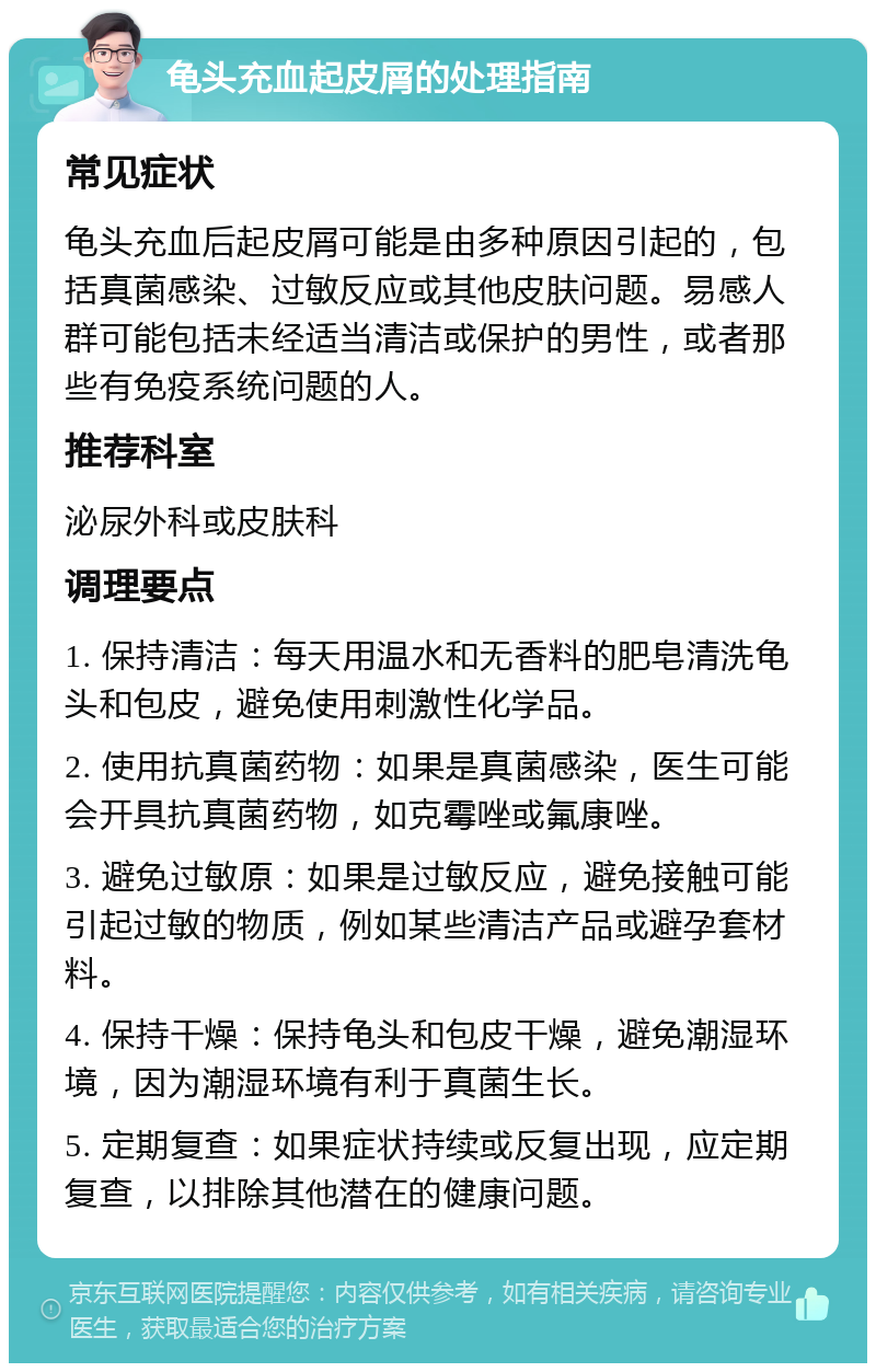 龟头充血起皮屑的处理指南 常见症状 龟头充血后起皮屑可能是由多种原因引起的，包括真菌感染、过敏反应或其他皮肤问题。易感人群可能包括未经适当清洁或保护的男性，或者那些有免疫系统问题的人。 推荐科室 泌尿外科或皮肤科 调理要点 1. 保持清洁：每天用温水和无香料的肥皂清洗龟头和包皮，避免使用刺激性化学品。 2. 使用抗真菌药物：如果是真菌感染，医生可能会开具抗真菌药物，如克霉唑或氟康唑。 3. 避免过敏原：如果是过敏反应，避免接触可能引起过敏的物质，例如某些清洁产品或避孕套材料。 4. 保持干燥：保持龟头和包皮干燥，避免潮湿环境，因为潮湿环境有利于真菌生长。 5. 定期复查：如果症状持续或反复出现，应定期复查，以排除其他潜在的健康问题。