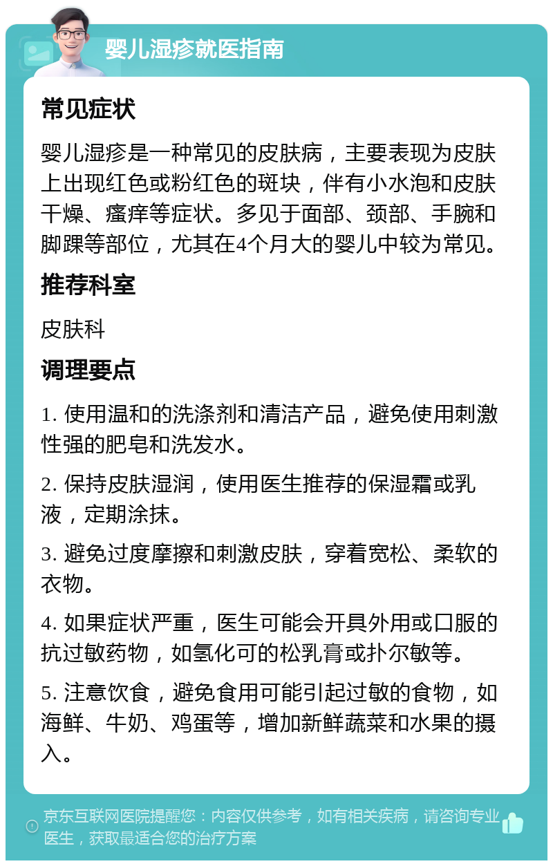 婴儿湿疹就医指南 常见症状 婴儿湿疹是一种常见的皮肤病，主要表现为皮肤上出现红色或粉红色的斑块，伴有小水泡和皮肤干燥、瘙痒等症状。多见于面部、颈部、手腕和脚踝等部位，尤其在4个月大的婴儿中较为常见。 推荐科室 皮肤科 调理要点 1. 使用温和的洗涤剂和清洁产品，避免使用刺激性强的肥皂和洗发水。 2. 保持皮肤湿润，使用医生推荐的保湿霜或乳液，定期涂抹。 3. 避免过度摩擦和刺激皮肤，穿着宽松、柔软的衣物。 4. 如果症状严重，医生可能会开具外用或口服的抗过敏药物，如氢化可的松乳膏或扑尔敏等。 5. 注意饮食，避免食用可能引起过敏的食物，如海鲜、牛奶、鸡蛋等，增加新鲜蔬菜和水果的摄入。