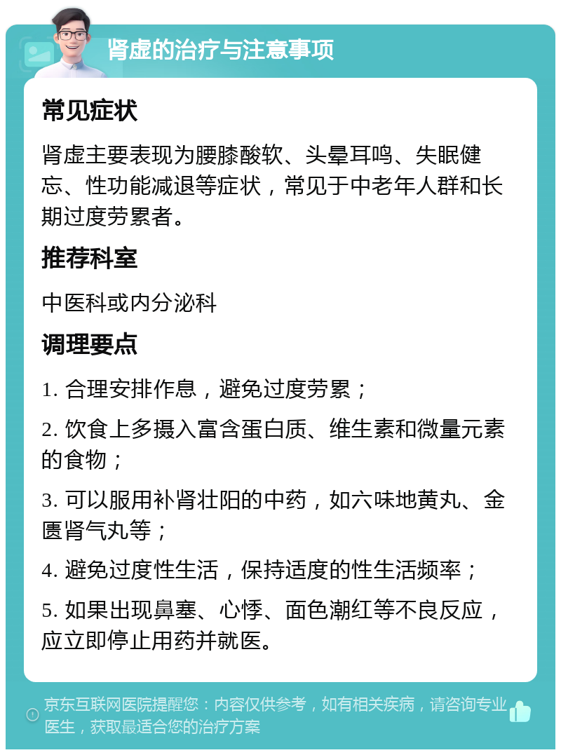 肾虚的治疗与注意事项 常见症状 肾虚主要表现为腰膝酸软、头晕耳鸣、失眠健忘、性功能减退等症状，常见于中老年人群和长期过度劳累者。 推荐科室 中医科或内分泌科 调理要点 1. 合理安排作息，避免过度劳累； 2. 饮食上多摄入富含蛋白质、维生素和微量元素的食物； 3. 可以服用补肾壮阳的中药，如六味地黄丸、金匮肾气丸等； 4. 避免过度性生活，保持适度的性生活频率； 5. 如果出现鼻塞、心悸、面色潮红等不良反应，应立即停止用药并就医。