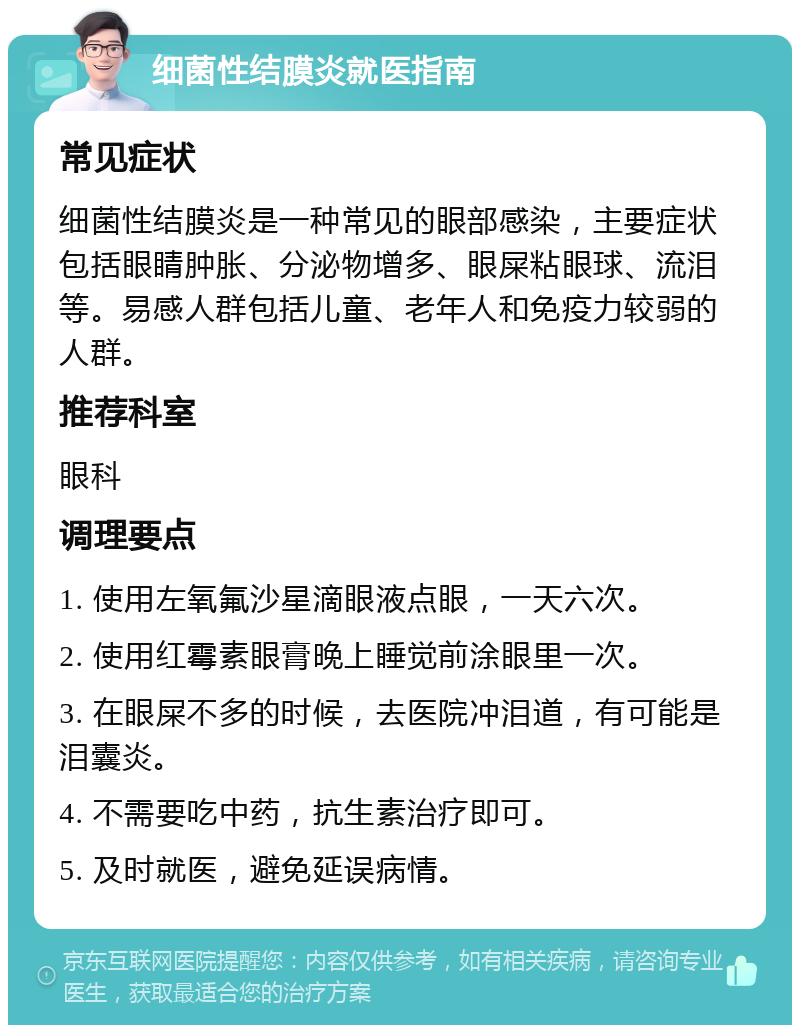 细菌性结膜炎就医指南 常见症状 细菌性结膜炎是一种常见的眼部感染，主要症状包括眼睛肿胀、分泌物增多、眼屎粘眼球、流泪等。易感人群包括儿童、老年人和免疫力较弱的人群。 推荐科室 眼科 调理要点 1. 使用左氧氟沙星滴眼液点眼，一天六次。 2. 使用红霉素眼膏晚上睡觉前涂眼里一次。 3. 在眼屎不多的时候，去医院冲泪道，有可能是泪囊炎。 4. 不需要吃中药，抗生素治疗即可。 5. 及时就医，避免延误病情。