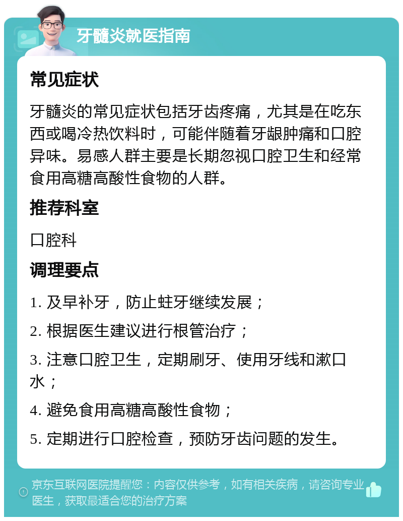 牙髓炎就医指南 常见症状 牙髓炎的常见症状包括牙齿疼痛，尤其是在吃东西或喝冷热饮料时，可能伴随着牙龈肿痛和口腔异味。易感人群主要是长期忽视口腔卫生和经常食用高糖高酸性食物的人群。 推荐科室 口腔科 调理要点 1. 及早补牙，防止蛀牙继续发展； 2. 根据医生建议进行根管治疗； 3. 注意口腔卫生，定期刷牙、使用牙线和漱口水； 4. 避免食用高糖高酸性食物； 5. 定期进行口腔检查，预防牙齿问题的发生。