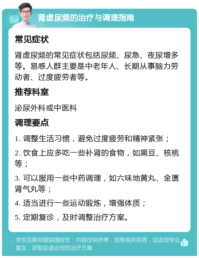 肾虚尿频的治疗与调理指南 常见症状 肾虚尿频的常见症状包括尿频、尿急、夜尿增多等。易感人群主要是中老年人、长期从事脑力劳动者、过度疲劳者等。 推荐科室 泌尿外科或中医科 调理要点 1. 调整生活习惯，避免过度疲劳和精神紧张； 2. 饮食上应多吃一些补肾的食物，如黑豆、核桃等； 3. 可以服用一些中药调理，如六味地黄丸、金匮肾气丸等； 4. 适当进行一些运动锻炼，增强体质； 5. 定期复诊，及时调整治疗方案。