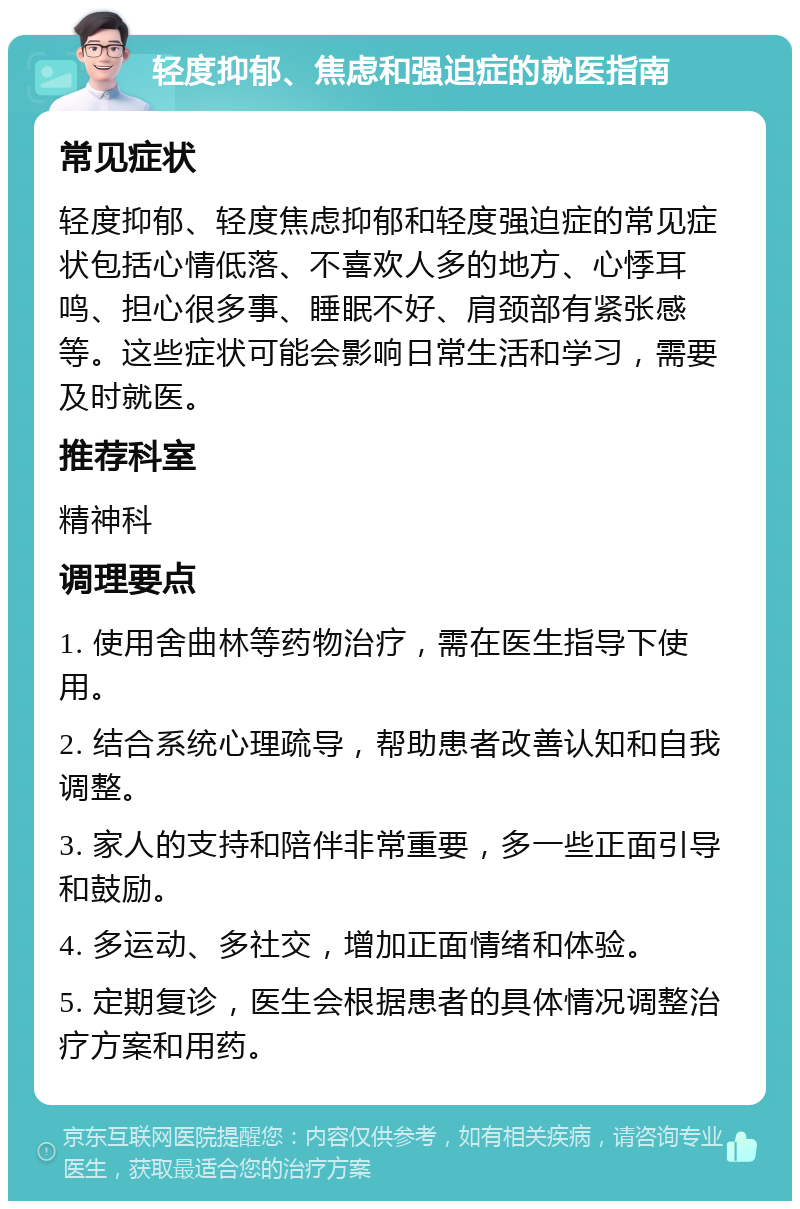 轻度抑郁、焦虑和强迫症的就医指南 常见症状 轻度抑郁、轻度焦虑抑郁和轻度强迫症的常见症状包括心情低落、不喜欢人多的地方、心悸耳鸣、担心很多事、睡眠不好、肩颈部有紧张感等。这些症状可能会影响日常生活和学习，需要及时就医。 推荐科室 精神科 调理要点 1. 使用舍曲林等药物治疗，需在医生指导下使用。 2. 结合系统心理疏导，帮助患者改善认知和自我调整。 3. 家人的支持和陪伴非常重要，多一些正面引导和鼓励。 4. 多运动、多社交，增加正面情绪和体验。 5. 定期复诊，医生会根据患者的具体情况调整治疗方案和用药。