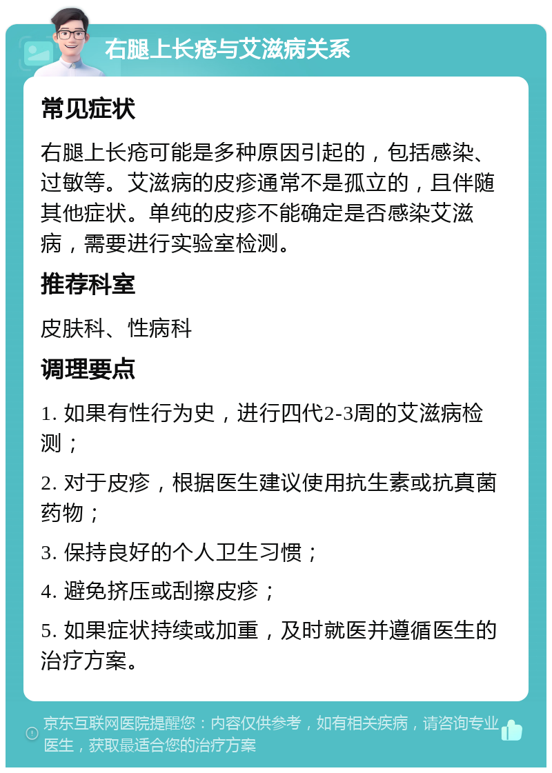 右腿上长疮与艾滋病关系 常见症状 右腿上长疮可能是多种原因引起的，包括感染、过敏等。艾滋病的皮疹通常不是孤立的，且伴随其他症状。单纯的皮疹不能确定是否感染艾滋病，需要进行实验室检测。 推荐科室 皮肤科、性病科 调理要点 1. 如果有性行为史，进行四代2-3周的艾滋病检测； 2. 对于皮疹，根据医生建议使用抗生素或抗真菌药物； 3. 保持良好的个人卫生习惯； 4. 避免挤压或刮擦皮疹； 5. 如果症状持续或加重，及时就医并遵循医生的治疗方案。