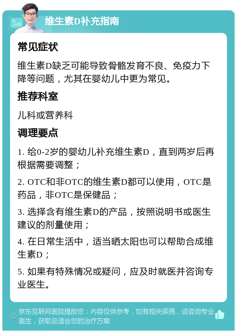 维生素D补充指南 常见症状 维生素D缺乏可能导致骨骼发育不良、免疫力下降等问题，尤其在婴幼儿中更为常见。 推荐科室 儿科或营养科 调理要点 1. 给0-2岁的婴幼儿补充维生素D，直到两岁后再根据需要调整； 2. OTC和非OTC的维生素D都可以使用，OTC是药品，非OTC是保健品； 3. 选择含有维生素D的产品，按照说明书或医生建议的剂量使用； 4. 在日常生活中，适当晒太阳也可以帮助合成维生素D； 5. 如果有特殊情况或疑问，应及时就医并咨询专业医生。