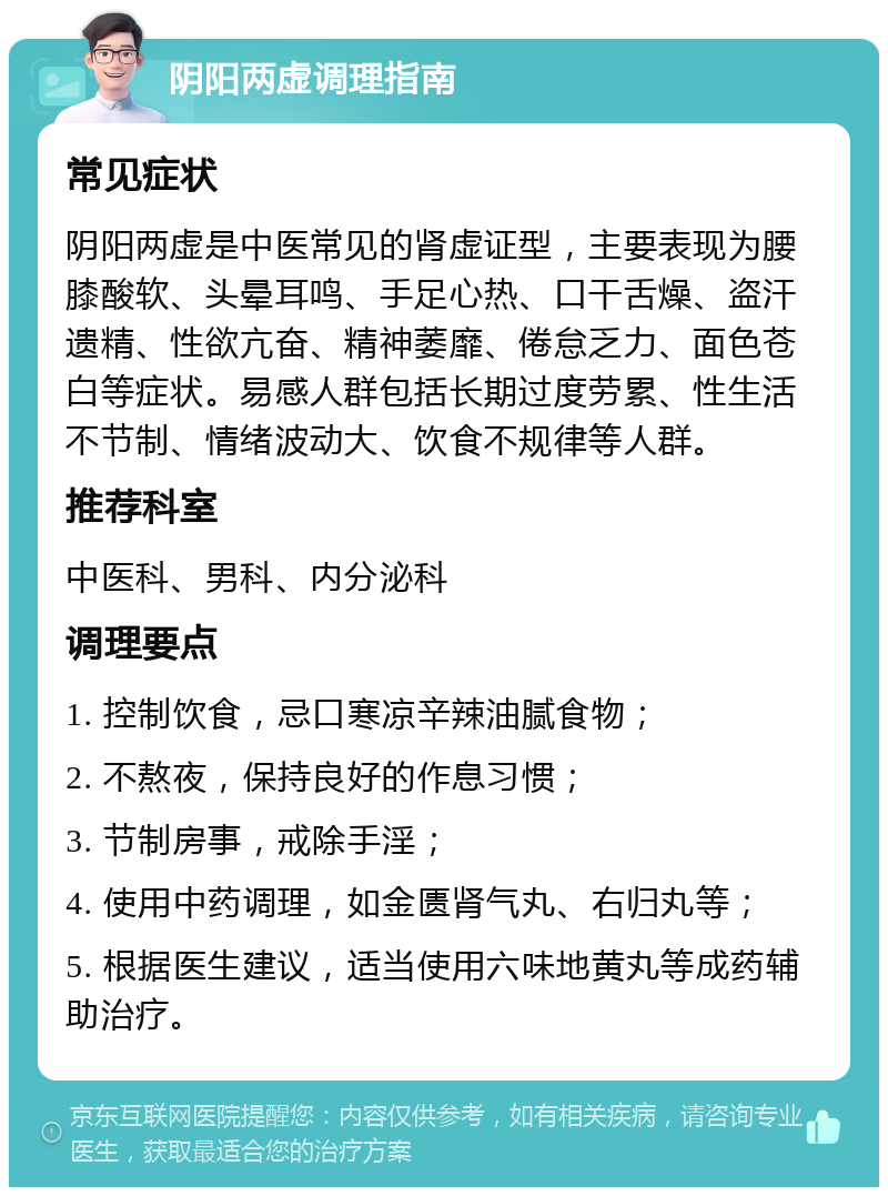 阴阳两虚调理指南 常见症状 阴阳两虚是中医常见的肾虚证型，主要表现为腰膝酸软、头晕耳鸣、手足心热、口干舌燥、盗汗遗精、性欲亢奋、精神萎靡、倦怠乏力、面色苍白等症状。易感人群包括长期过度劳累、性生活不节制、情绪波动大、饮食不规律等人群。 推荐科室 中医科、男科、内分泌科 调理要点 1. 控制饮食，忌口寒凉辛辣油腻食物； 2. 不熬夜，保持良好的作息习惯； 3. 节制房事，戒除手淫； 4. 使用中药调理，如金匮肾气丸、右归丸等； 5. 根据医生建议，适当使用六味地黄丸等成药辅助治疗。