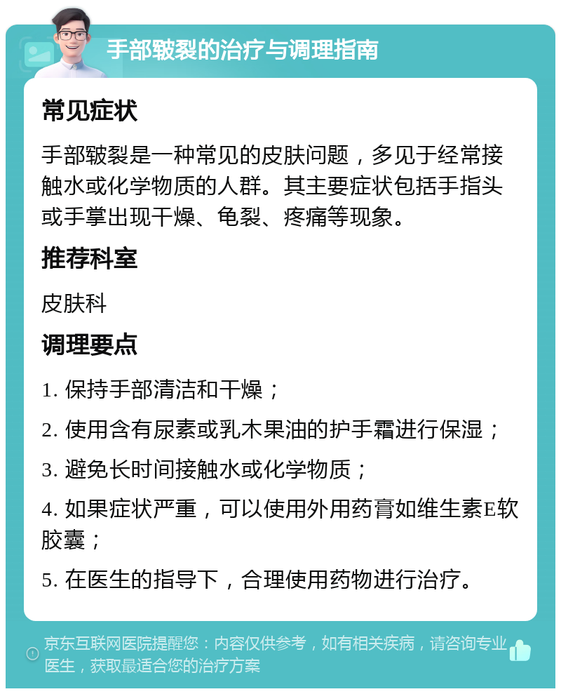 手部皲裂的治疗与调理指南 常见症状 手部皲裂是一种常见的皮肤问题，多见于经常接触水或化学物质的人群。其主要症状包括手指头或手掌出现干燥、龟裂、疼痛等现象。 推荐科室 皮肤科 调理要点 1. 保持手部清洁和干燥； 2. 使用含有尿素或乳木果油的护手霜进行保湿； 3. 避免长时间接触水或化学物质； 4. 如果症状严重，可以使用外用药膏如维生素E软胶囊； 5. 在医生的指导下，合理使用药物进行治疗。