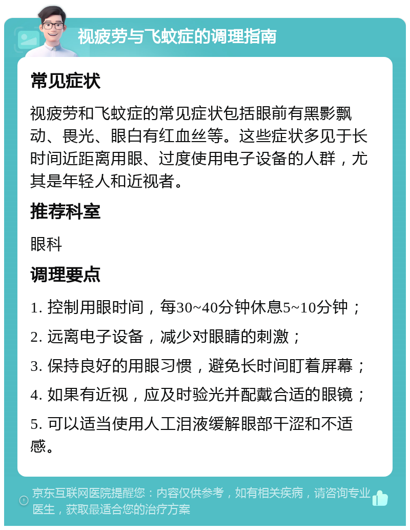 视疲劳与飞蚊症的调理指南 常见症状 视疲劳和飞蚊症的常见症状包括眼前有黑影飘动、畏光、眼白有红血丝等。这些症状多见于长时间近距离用眼、过度使用电子设备的人群，尤其是年轻人和近视者。 推荐科室 眼科 调理要点 1. 控制用眼时间，每30~40分钟休息5~10分钟； 2. 远离电子设备，减少对眼睛的刺激； 3. 保持良好的用眼习惯，避免长时间盯着屏幕； 4. 如果有近视，应及时验光并配戴合适的眼镜； 5. 可以适当使用人工泪液缓解眼部干涩和不适感。