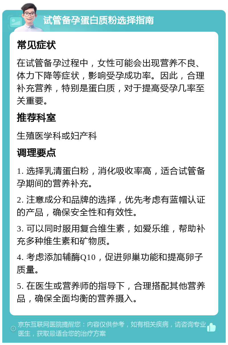 试管备孕蛋白质粉选择指南 常见症状 在试管备孕过程中，女性可能会出现营养不良、体力下降等症状，影响受孕成功率。因此，合理补充营养，特别是蛋白质，对于提高受孕几率至关重要。 推荐科室 生殖医学科或妇产科 调理要点 1. 选择乳清蛋白粉，消化吸收率高，适合试管备孕期间的营养补充。 2. 注意成分和品牌的选择，优先考虑有蓝帽认证的产品，确保安全性和有效性。 3. 可以同时服用复合维生素，如爱乐维，帮助补充多种维生素和矿物质。 4. 考虑添加辅酶Q10，促进卵巢功能和提高卵子质量。 5. 在医生或营养师的指导下，合理搭配其他营养品，确保全面均衡的营养摄入。