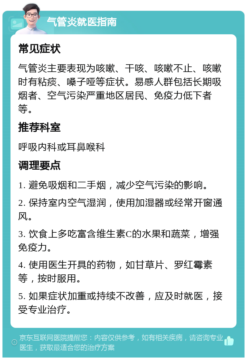 气管炎就医指南 常见症状 气管炎主要表现为咳嗽、干咳、咳嗽不止、咳嗽时有粘痰、嗓子哑等症状。易感人群包括长期吸烟者、空气污染严重地区居民、免疫力低下者等。 推荐科室 呼吸内科或耳鼻喉科 调理要点 1. 避免吸烟和二手烟，减少空气污染的影响。 2. 保持室内空气湿润，使用加湿器或经常开窗通风。 3. 饮食上多吃富含维生素C的水果和蔬菜，增强免疫力。 4. 使用医生开具的药物，如甘草片、罗红霉素等，按时服用。 5. 如果症状加重或持续不改善，应及时就医，接受专业治疗。