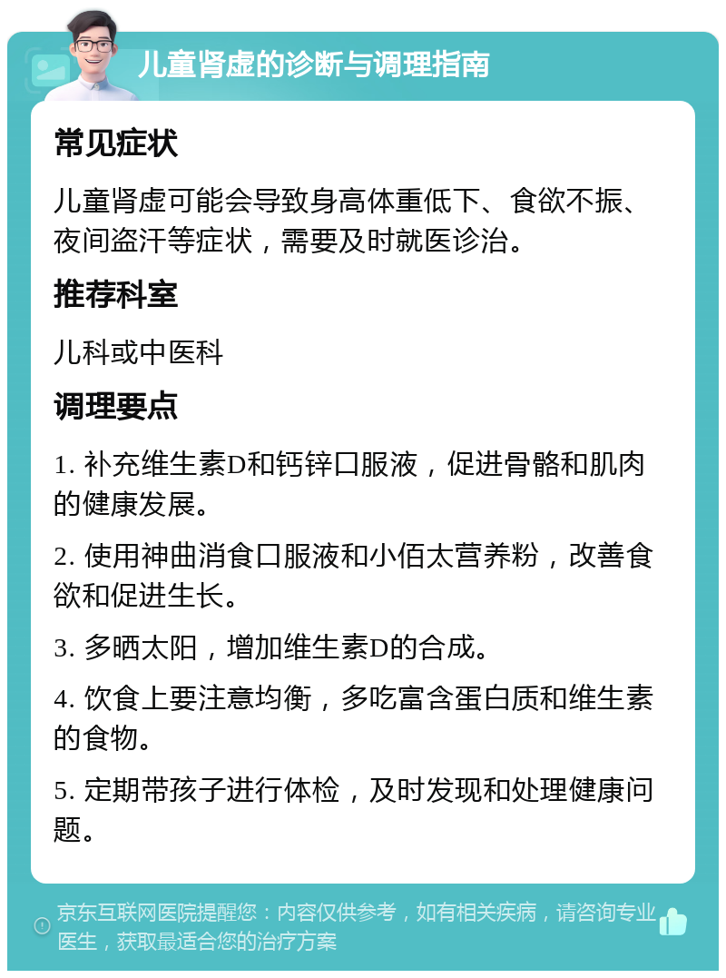 儿童肾虚的诊断与调理指南 常见症状 儿童肾虚可能会导致身高体重低下、食欲不振、夜间盗汗等症状，需要及时就医诊治。 推荐科室 儿科或中医科 调理要点 1. 补充维生素D和钙锌口服液，促进骨骼和肌肉的健康发展。 2. 使用神曲消食口服液和小佰太营养粉，改善食欲和促进生长。 3. 多晒太阳，增加维生素D的合成。 4. 饮食上要注意均衡，多吃富含蛋白质和维生素的食物。 5. 定期带孩子进行体检，及时发现和处理健康问题。