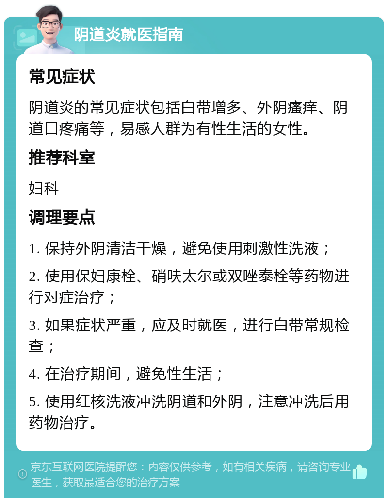 阴道炎就医指南 常见症状 阴道炎的常见症状包括白带增多、外阴瘙痒、阴道口疼痛等，易感人群为有性生活的女性。 推荐科室 妇科 调理要点 1. 保持外阴清洁干燥，避免使用刺激性洗液； 2. 使用保妇康栓、硝呋太尔或双唑泰栓等药物进行对症治疗； 3. 如果症状严重，应及时就医，进行白带常规检查； 4. 在治疗期间，避免性生活； 5. 使用红核洗液冲洗阴道和外阴，注意冲洗后用药物治疗。