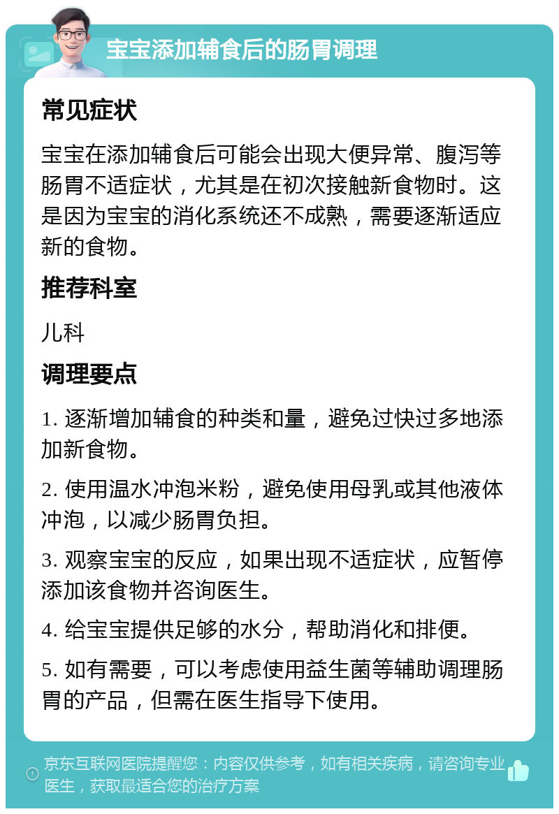 宝宝添加辅食后的肠胃调理 常见症状 宝宝在添加辅食后可能会出现大便异常、腹泻等肠胃不适症状，尤其是在初次接触新食物时。这是因为宝宝的消化系统还不成熟，需要逐渐适应新的食物。 推荐科室 儿科 调理要点 1. 逐渐增加辅食的种类和量，避免过快过多地添加新食物。 2. 使用温水冲泡米粉，避免使用母乳或其他液体冲泡，以减少肠胃负担。 3. 观察宝宝的反应，如果出现不适症状，应暂停添加该食物并咨询医生。 4. 给宝宝提供足够的水分，帮助消化和排便。 5. 如有需要，可以考虑使用益生菌等辅助调理肠胃的产品，但需在医生指导下使用。