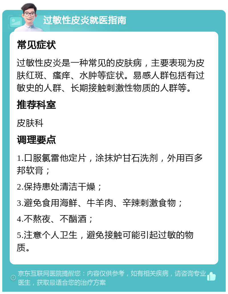 过敏性皮炎就医指南 常见症状 过敏性皮炎是一种常见的皮肤病，主要表现为皮肤红斑、瘙痒、水肿等症状。易感人群包括有过敏史的人群、长期接触刺激性物质的人群等。 推荐科室 皮肤科 调理要点 1.口服氯雷他定片，涂抹炉甘石洗剂，外用百多邦软膏； 2.保持患处清洁干燥； 3.避免食用海鲜、牛羊肉、辛辣刺激食物； 4.不熬夜、不酗酒； 5.注意个人卫生，避免接触可能引起过敏的物质。