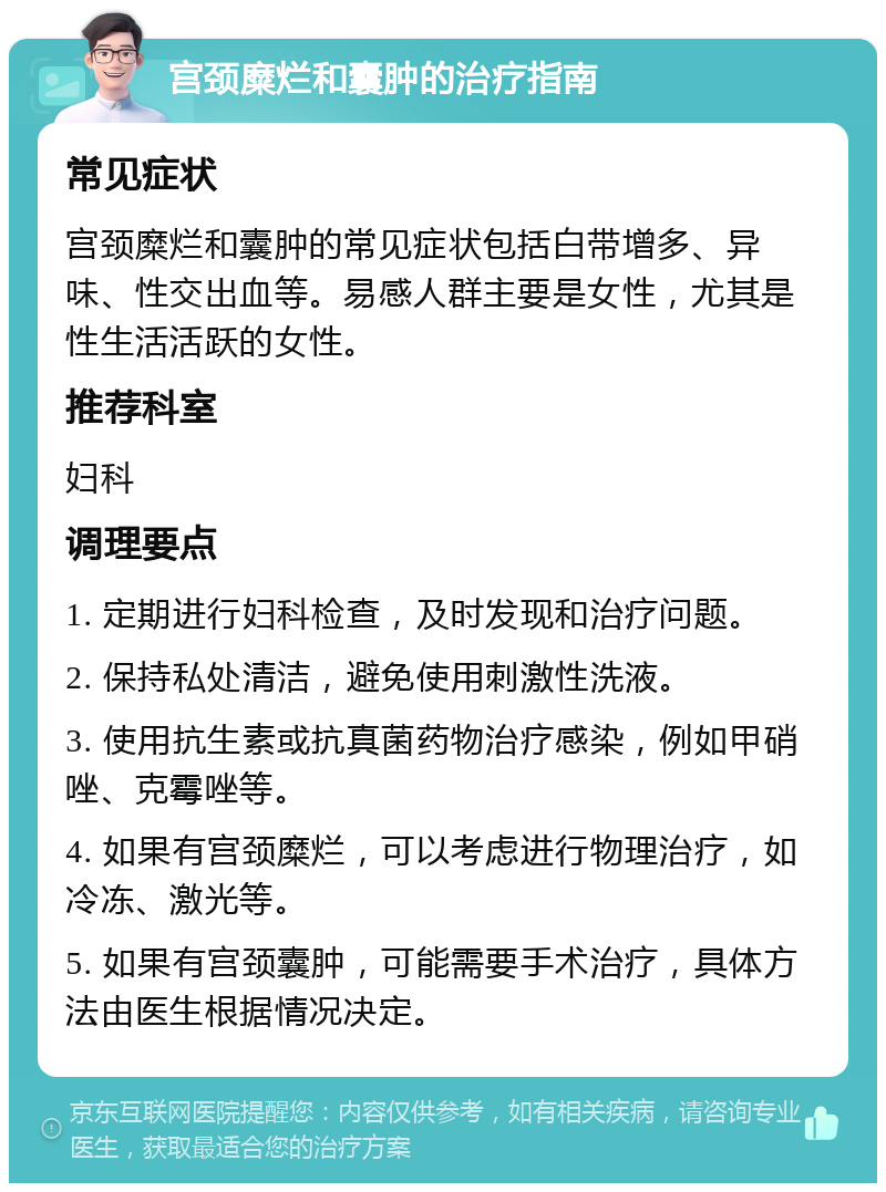 宫颈糜烂和囊肿的治疗指南 常见症状 宫颈糜烂和囊肿的常见症状包括白带增多、异味、性交出血等。易感人群主要是女性，尤其是性生活活跃的女性。 推荐科室 妇科 调理要点 1. 定期进行妇科检查，及时发现和治疗问题。 2. 保持私处清洁，避免使用刺激性洗液。 3. 使用抗生素或抗真菌药物治疗感染，例如甲硝唑、克霉唑等。 4. 如果有宫颈糜烂，可以考虑进行物理治疗，如冷冻、激光等。 5. 如果有宫颈囊肿，可能需要手术治疗，具体方法由医生根据情况决定。