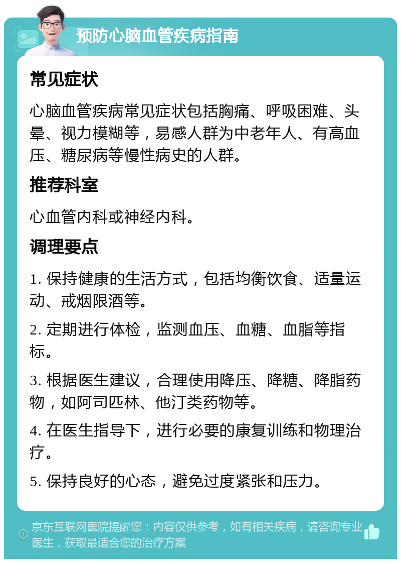 预防心脑血管疾病指南 常见症状 心脑血管疾病常见症状包括胸痛、呼吸困难、头晕、视力模糊等，易感人群为中老年人、有高血压、糖尿病等慢性病史的人群。 推荐科室 心血管内科或神经内科。 调理要点 1. 保持健康的生活方式，包括均衡饮食、适量运动、戒烟限酒等。 2. 定期进行体检，监测血压、血糖、血脂等指标。 3. 根据医生建议，合理使用降压、降糖、降脂药物，如阿司匹林、他汀类药物等。 4. 在医生指导下，进行必要的康复训练和物理治疗。 5. 保持良好的心态，避免过度紧张和压力。